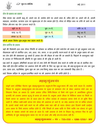 20                                         मई 2011



रोग क भाव का समय
     े
पीड़ा कारक       ह अपनी ऋतू म, अपने वार म, मासेश होने पर अपने मास म, वषश होने पर अपने वष म, अपनी
महादशा, अ तदशा,         यंतर दशा एवं सू म दशा म रोग कारक होते ह। गोचर म पी ड़त भाव या रािश म जाने पर भी
िनबल और पाप       ह रोग उ प न करते ह।

            सूय २२ व,                                  बुध ३५ व,                                      शिन ३६ व,

            च     २४ व,                                गु   १६ व,                                      राहु ४४ व,

            मंगल २८ व,                                 शु   २५ व,                                      कतु ४८ व,
                                                                                                        े

वष म अपना वशेष शुभ-अशुभ फल            दान करते ह।

रोग शा त क उपाय
          े
 ह क       वंशो र दशा तथा गोचर        थित से वतमान या भ व य म होने वाले रोग को समय से पूव अनुमान लगा कर
पीडाकारक     ह से संबंिधत दान, जप, हवन, यं , कवच, व र                इ या द धारण करने से     हो क अशुभ
                                                                                                 े               भाव को कम
कर रोग होने क संभावनाए दर सकते ह अथवा रोग क ती ता म कम क जा सकती ह। व ानो क मतानुशार
                        ू                                                  े                                            हो
क उपचार से िच क सक क औषिध क शुभ
 े                         े                 भाव म भी वृ             हो जाती ह।

   माग क अनुसार औषिधय का दान दे ने से तथा रोगी क िन वाथ सेवा करने से य
        े                                                                                        को     ह से संबंिधत रोग
पीड़ा नह ं दे ते। द घ कािलक एवं असा य रोग क शांित क िलए
                                                  े                      सू    का पाठ,   ी महा मृ युंजय का मं       जप तुला
दान, छाया दान,      ािभषेक, पु ष सू    का जप तथा व णु सह              नाम का जप लाभकार िस             होता ह ।

कम वपाक स हं ता क अनुसार ाय
                 े                    त करने पर भी असा य रोग क शांित होती है ।



                                              महामृ युंजय यं
   संपूण     ाण   ित त चैत य यु       महामृ युंजय यं    मनु य क िलए अ त कवच क तरह काय करता ह। शा ो
                                                               े      ु
    वधान क अनुशार महामृ युंजय मं -यं -कवच क पूजन से साधारण रोग से लेकर असा य रोगो तक का
          े                                े
   िनवारण कया जा सकता ह। उसक अलावा उिचत विध- वधान से कये गये पूजन से आक मक दघटना
                            े                                               ु
   इ या द को टालकर अकाल मृ यु से बचाव हो सकता ह। मनु य अपने जीवन क विभ न समय पर कसी ना
                                                                  े
    कसी सा य या असा य रोग से              त होता ह। उिचत उपचार से                 यादातर सा य रोगो से तो मु          िमल
   जाती ह, ले कन कभी-कभी सा य रोग होकर भी असा या हो जाते ह, या कोइ असा य रोग से                              िसत होजाते
   ह। हजारो लाखो        पये खच करने पर भी अिधक लाभ               ा    नह ं हो पाता। डॉ टर    ारा दजाने वाली दवाईया
   अ प समय क िलये कारगर सा बत होती ह, एिस
            े                                               थती म लाभा         ाि   क िलये
                                                                                     े       य        एक डॉ टर से दसरे
                                                                                                                   ू
   डॉ टर क च कर लगाने को बा य हो जाता ह। एसी अव था म रोगो क िनदान हे तु भगवान िशव क पूण
          े                                                े                       े
   आिशवाद से यु      महामृ युंजय कवच एवं यं       से उ म और कोई मं -यं -कवच नह ं ह।

                                         महामृ युंजय कवच + यं                 = 730+550 = 1280 1250/- मा
 