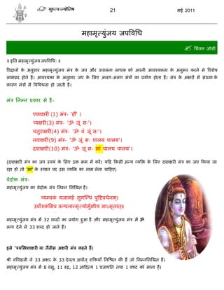 21                             मई 2011




                                         महामृ युंजय जप विध

                                                                                             िचंतन जोशी
॥ इित महामृ युंजय जप विधः ॥

व ानो क अनुशार महामृ युंजय मं
       े                             क जप और उपासना साधक को अपनी आव यकता क अनु प करने से वशेष
                                      े                                   े
लाभ द होते ह। आव य ा क अनुशार जप क िलए अलग-अलग मं
                      े           े                                 का   योग होता ह। मं   क अ र म सं या क
                                                                                           े             े
कारण मं       म व वधता हो जाती ह।


मं     िन न     कार से है -

                एका र (1) मं - 'ह ' ।
                 य र (3) मं - 'ॐ जूं सः'।
                चतुरा र (4) मं - 'ॐ वं जूं सः'।
                नवा र (9) मं - 'ॐ जूं सः पालय पालय'।
                दशा र (10) मं - 'ॐ जूं सः मां पालय पालय'।

(दशा र मं      का जप      वयं क िलए उ
                               े          म म कर। य द कसी अ य य           क िलए दशा र मं
                                                                           े                 का जप कया जा
रहा हो तो 'मां' के     थान पर उस य      का नाम लेना चा हए)

वेदो    मं -
महामृ युंजय का वेदो      मं   िन न िल खत ह।

                       य बक यजामहे सुग धं पु वधनम।
                           ं                     ्
                 उवा किमव ब धना मृ योमु ीय माऽमृ तात्॥

महामृ युंजय मं       म 32 श द का    योग हआ है और महामृ युंजय मं
                                         ु                          म ॐ
लगा दे ने से 33 श द हो जाते ह।



इसे ' य    शा र या ततीस अ र मं          कहते ह।

 ी विश जी ने 33 अ र क 33 दे वता अथात ् श
                     े                            याँ िन    त क ह जो िन निल खत ह।
महामृ युंजय मं       म 8 वसु, 11   , 12 आ द य 1 जापित तथा 1 वषट को माना ह।
 