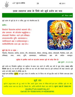 29                                      मई 2011




                  उ म          वा        य लाभ क िलये करे सूय
                                                े                                 तो     का पाठ
                                                                                                       िचंतन जोशी
सूय    तो    म सूय दे व क २१ प व , शुभ एवं गोपनीय नाम ह।
                         े


 तो :

वकतनो वव वां           मात डो भा करो र वः।
लोक      काशकः      ी माँ लोक च ुमुहे रः॥
लोकसा ी         लोकशः कता हता तिम हा।
                   े
तपन तापन ैव शुिचः स ा वाहनः॥
गभ तह तो            ा च सवदे वनम कृ तः।
एक वंशित र येष        तव इ ः सदा रवेः॥


सूय दे व क २१ नाम :
          े
' वकतन, वव वान, मात ड, भा कर, र व, लोक काशक,                 ीमान, लोकच , महे र, लोकसा ी,
                                                                        ु                             लोकश, कता, ह ा,
                                                                                                         े
तिम ाहा,       तपन,     तापन,           शुिच,   स ा वाहन,        गभ तह त,          ा     और          सवदे व   नम कृ त-

                       सूय दे व क इ क स नाम का यह तो
                                 े                               भगवान सूय को सवदा        य है ।'
                                                                                                (     पुराण : 31.31-33)

सूय     तो   का िनयमीत सूय दय एवं सूया त क समय पाठ करने से
                                          े                              य     सब पप से मु            होकर, उसका शर र
िनरोगी होता ह, एवं धन क वृ          कर य        का यश चर और फलाने वाला ह। इसे
                                                             े                          तो राज भी काहा जाता ह। सूय
 तो    को तीन लोक म       िस        ा     ह।
संपूण ाण- ित त सूययं       को पूजा         थान मे   थापीत कर क िन य यं
                                                              े             को धूप-द प करने से वशेष लाभ ा          होता
ह।


                                                       सूय यं
     सूय क अशुभ भाव को दर करने क िलए अपने पूजन
          े             ु       े                                थान म वै दक मं        ारा ाण       ित त सूय यं   को
      था पत करना लाभ    द होता ह। जससे रोग, आिध- यािध क पीडाएं शांत होती ह। मू य 280 से 5500 तक

                                           GURUTVA KARYALAY
                               Call US: 91+ 9338213418, 91+9238328785.
 