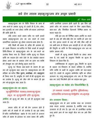 32                                            मई 2011




                       सव रोग नाशक महामृ यु जय मं                                   अचूक           भावी
                                                                                                              िचंतन जोशी
           महामृ युंजय मं     क विध वधान क साथ म
                               े          े                        यिघ उपािधयां उ प न होती रहती ह। इस िलए हम
जाप करने से अकाल मृ यु तो टलती ह ह, रोग, शोक,                     अपने शर र को            व    य रखने क िलए आहार- वहार,
                                                                                                       े
भय इ या द का नाश होकर य                    को व थ आरो यता         खान-पान और िनयिमत                 दनचया िन        त समय पर
क     ाि    होती ह।                                               करना पडता ह।
           यद    नान करते समय शर र पर पानी डालते                            य द इन सब को िन              त समय अविध पर करते
समय महामृ यु जय मं                  का जप करने से      वचा        रहने क बाद भी य द कोई रोग या
                                                                        े                                       यािध हो जाए एवं
स ब धत सम याए दर होकर
               ू                      वा    य लाभ होता ह।         वह रोग इलाज कराने क बाद भी य द ठ क नह ं हो
                                                                                     े
           य द कसी भी        कार क अ र
                                  े           क आशंका हो,         एवं सभी जगा से िनराशा हाथ लगरह हो तो एसे अ र
तो उसक िनवारण एवं शा त क िलये शा
      े                 े                         म स पूण         क िनवृ          या शांित क िलए महामृ यु य मं
                                                                                            े                              जप का
विध- वधान से महामृ युंजय मं                 क जप करने का
                                             े                     योग अव य कर।
उ लेख कया गया ह। ज से                 य      मृ यु पर वजय                   शा      म मृ यु भयको वप              या संकट माना
 ाि    का वरदान दे ने वाले दे वो क दे व महादे व
                                  े                   स न         गया ह, एवं शा ो क अनुशार
                                                                                   े                        वप      या मृ य के
होकर अपने भ           क सम त रोगो का हरण कर य
                       े                                          िनवारण क दे वता िशव ह।
                                                                          े
को रोगमु        कर उसे द घायु       दान करते ह।                                 योितषशा       क अनुशार दख, वप
                                                                                               े        ु              या मृ य
           मृ यु पर   वजय       ा    करने क कारण ह इस
                                           े                      के     दाता एवं िनवारण क दे वता शिनदे व ह,
                                                                                          े                                  यो क
मं    को मृ युंजय कहा जाता है । महामृ यंजय मं           क         शिन       य      क कम क अनु प
                                                                                    े    े                  य      को फल दान
म हमा का वणन िशव पुराण, काशीखंड और महापुराण                       करते ह। शा ो क अनुशार माक डे य ऋ ष का जीवन
                                                                                े
म कया गया ह। आयुवद के                 ंथ म भी मृ युंजय मं         अ य प था, परं तु महामृ युंजय मं               जप से िशव कृ पा
का उ लेख है । मृ यु को जीत लेने क कारण ह इस
                                 े                                 ा    कर उ ह िचरं जीवी होने का वरदान ा              हवा।
                                                                                                                       ु
मं    को मृ युंजय कहा जाता है ।
                                                                  महामृ युंजय का वेदो               मं     िन निल खत है-
महामृ युंजय मं          का मह व:
                                                                        ॐ य बक यजामहे सुग धं पु वधनम।
                                                                              ं                     ्
      मृ यु विन जतो य मात् त मा मृ युंजय:
                                                                       उवा किमव ब धना मृ योमु ीय माऽमृ तात्॥
           मृ त: या मृ युंजयित इित मृ युंजय,
अथात: जो मृ यु को जीत ले, उसे ह मृ युंजय कहा                      मं     उ चारण वचार :
जाता है ।                                                         महामृ युंजय मं          म आए           येक श द का उ चारण
                                                                   प     करना अ यंत आव यक है ,                  य क    प     श द
           मानव शर र म जो भी रोग उ प न होते ह
                                                                  उ चारण मे ह मं              है । इस मं    म उ ले खत         येक
उसक बारे म शा ो म जो उ लेख ह वह इस
   े                                                   कार
                                                                  श द अपने आप म एक संपूण बीज मं                     का अथ िलए
ह"शर रं      यािधमं दरम ्"      ांड क पंच त व से उ प न
                                     े
                                                                  हए है ।
                                                                   ु
शर र म समय क अंतराल पर नाना
            े                                 कार क आिध-
 