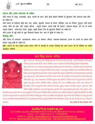 35                                    मई 2011



 व न और उ म            वा     य क संकत
                                 े   े
यद     व न म अंगूर, अजवाईन, चूरन, सरस का साग, स ठ खाते दे खना बमार से छटकारा और
                                                                       ु                              व   य लाभ होने
का संकत ह।
      े
यद     व न म शर रका कोई कटा अंग, खर च, खुजली, तालाब म तैरना, तोिलया, दवा का िगरना, दप टा, दे वी दशन,
                                                                                    ु
नमक, नीम का          , पर ,       साद बाँटना,      ु
                                                 बटआ दे खना, अपने भाई को दे खना, यमराज दे खना, हर रं ग क कपडे ,
                                                                                                        े
शरबत दे खना,       मा-दान करते, साबुन, ह ड दे खना रोग से छटकारा िमलने का संकत ह।
                                                          ु                 े
यद     व न म चूहे दानी से चूहा िनकलते दे खना रोग, क          से मु      क संकत ह।
                                                                         े   े
दधायु योग
यद     व न म अपहरण, आ मह या, कफन, नर ककाल, मीनार, शमशान-क
                                      ं                                             तान, ह या या अपने पर हमला होते
दे खना आयु वृ     क संकत ह।
                   े   े
नोट:      व न का फल दे खते समय कवल रा
                                े                 क उ रा
                                                   े        क उपरांत दखाई दे ने वाले
                                                             े                             व न को ह भ व य का संकत
                                                                                                                े
समझना चा हये।



                                                मं िस      मंगल गणेश
                              मूंगा गणेश को व ने र और िस          वनायक क प म जाना जाता ह। इस िलये मूंगा गणेश पूजन
                                                                         े
                              क िलए अ यंत लाभकार ह। गणेश जो व न नाश एवं शी फल क ाि हे तु वशेष लाभदायी ह।
                               े
                              मूंगा गणेश घर एवं यवसाय म पूजन हे तु था पत करने से गणेशजी का आशीवाद शी           ा होता ह।
                               यो क लाल रं ग और लाल मूंगे को प व माना गया ह। लाल मूंगा शार रक और मानिसक श          य का
                              वकास करने हे तु वशेष सहायक ह। हं सक वृ        और गु से को िनयं त करने हे तु भी मूंगा गणेश क
                              पूजा लाभ द ह। एसी लोकमा यता ह क मंगल गणेश को था पत करने से भगवान गणेश क कृ पा
                              श     चोर , लूट, आग, अक मात से वशेष सुर ा ा होती ह, ज से घर म या दकान म उ नती एवं
                                                                                                ु
                              सुर ा हे तु मूंगा गणेश   था पत कया जासकता ह।         ाण   ित त मूंगा गणेश क       थापना से
                              भा योदय, शर र म खून क कमी, गभपात से बचाव, बुखार, चेचक, पागलपन, सूजन और घाव, यौन
                              श     म वृ , श ु वजय, तं मं क द ु
                                                           े         भा, भूत- ेत भय, वाहन दघटनाओं, हमला, चोर, तूफान, आग,
                                                                                           ु
बजली से बचाव होता ह। एवं ज म कडली म मंगल ह क पी ड़त होने पर िमलने वाले हािनकर भाव से मु
                              ुं            े                                                          िमलती ह।जो य
उपरो लाभ ा करना चाहते ह उनक िलये मं िस मूंगा गणेश अ यिधक फायदे मंद ह। मूंगा गणेश क िनयिमत प से पूजा करने
                           े
से यह अ यिधक भावशाली होता ह एवं इसक शुभ भाव से सुख सौभा य क ाि होकर जीवन क सारे संकटो का वतः िनवारण
                                   े                                      े
होता ह।                                                                                     Rs.550 से Rs.8200 तक


                                         GURUTVA KARYALAY
           92/3. BANK COLONY, BRAHMESHWAR PATNA, BHUBNESWAR-751018, (ORISSA)
                                 Call Us – 91 + 9338213418, 91 + 9238328785
                     Email Us:- gurutva_karyalay@yahoo.in, gurutva.karyalay@gmail.com
          Visit Us:- http://www.gurutvakaryalay.blogspot.com/ , http://www.gurutvajyotish.blogspot.com/
 