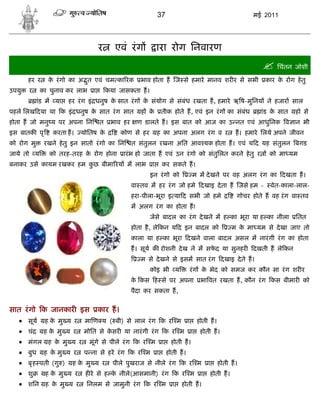 37                                  मई 2011




                                    र     एवं रं ग            ारा रोग िनवारण
                                                                                                      िचंतन जोशी
       हर र    क रं गो का अ ुत एवं चम का रक
                े                                    भाव होता ह ज से हमारे मानव शर र से सभी           कार क रोग हे तु
                                                                                                           े
उपयु   र     का चुनाव कर लाभ    ा       कया जासकता ह।
            ांड म या   हर रं ग इं धनुष क सात रं ग क संयोग से संबंध रखता ह, हमारे ऋ ष-मुिनय ने हजार साल
                                        े          े
पहले िलख दया था क इं धनुष क सात रं ग सात
                           े                         ह के      तीक होते ह, एवं इन रं ग का संबंध      ांड क सात
                                                                                                          े      हो से
होता ह जो मनु य पर अपना िन          त    भाव हर    ण डालते ह। इस बात को आज का उ नत एवं आधुिनक व ान भी
इस बातक पृ       करता ह।   योितष के          कोण से हर        ह का अपना अलग रं ग व र     ह। हमारे िलये अपने जीवन
को रोग मु     रखने हे तु इन सातो रं गो का िन      त संतुलन रखना अित आव यक होता ह। एवं य द यह संतुलन बगड
जाये तो य       को तरह-तरह क रोग होना
                            े                 ारं भ हो जाता ह एवं उन रं गो को संतुिलत करने हे तु र     को मा यम
बनाकर उसे कायम रखकर हम कछ बीमा रय म लाभ
                        ु                                 ा    कर सकते ह।
                                                         इन रं गो को      म म दे खने पर वह अलग रं ग का दखता ह।
                                                  वा तव म हर रं ग जो हमे दखाइ दे ता ह जसे हम -          वेत-काला-लाल-
                                                  हरा-पीला-भूरा इ या द सभी जो हमे         गोचर होते ह वह रं ग वा तव
                                                  म अलग रं ग का होता ह!
                                                         जेसे बादल का रं ग दे खने म ह का भूरा या ह का नीला       ितत
                                                  होता है , ले कन य द इन बादल को        म क मा यम से दे खा जाए तो
                                                                                           े
                                                  काला या ह का भूरा दखने वाला बादल असल म नारं गी रं ग का होता
                                                  ह। सूय क रोशनी दे ख ने म सफद या सुनहर
                                                                             े                    दखती ह ले कन
                                                     म से दे खने से इसम सात रं ग दखाइ दे ते ह।
                                                         कोइ भी य        रं ग क भेद को समज कर कौन सा रं ग शर र
                                                                               े
                                                  क कस ह से पर अपना
                                                   े                         भा वत रखता ह, कौन रं ग कस बीमार को
                                                  पैदा कर सकता ह,


सात रं गो क जानकार इस               कार ह।
    सूय ह के मु य र मा ण य ( बी) से लाल रं ग क र म ा होती ह।
    चं  ह क मु य र मोित से कसर या नारं गी रं ग क र म ा होती ह।
            े                  े
    मंगल ह के मु य र मूंगे से पीले रं ग क र म ा होती ह।
    बुध ह के मु य र प ना से हरे रं ग क र म ा होती ह।
    बृ ह पती (गु ) ह के मु य र पीले पुखराज से नीले रं ग क र म ा होती ह।
    शु    ह क मु य र ह रे से ह क नीले(आसमानी) रं ग क र म ा होती ह।
               े                 े
    शिन ह के मु य र         िनलम से जामुनी रं ग क र म             ा   होती ह।
 