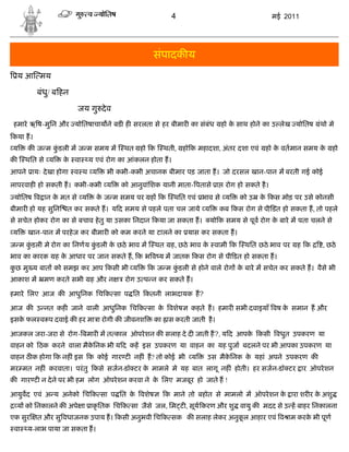 4                                  मई 2011




                                               संपादक य
    य आ मय

          बंधु/ ब हन

                       जय गु दे व
 हमारे ऋ ष-मुिन और योितषाचाय ने बड ह सरलता से हर बीमार का संबंध       हो क साथ होने का उ लेख योितष
                                                                          े                           ंथो मे
कया ह।
य      क ज म कडली म ज म समय म
              ुं                      थत हो क     थती, हो क महादशा, अंतर दशा एवं    हो क वतमान समय क हो
                                                                                        े           े
क     थित से य     क वा
                    े     य एवं रोग का आंकलन होता ह।
आपने ायः दे खा होगा व थ य        भी कभी-कभी अचानक बीमार पड़ जाता ह। जो दरसल खान-पान म बरती गई कोई
लापरवाह हो सकती ह। कभी-कभी य         को आनुवांिशक यानी माता- पतासे ा रोग हो सकते है ।
 योितष व ान क मत से य
             े                 क ज म समय पर ह क
                                े                      थित एवं भाव से य     को उ   क कस मोड़ पर उसे कोनसी
                                                                                    े
बीमार हो यह सुिन    त कर सकते ह। य द समय से पहले पता चल जाये य        कब कस रोग से पी ़डत हो सकता ह, तो पहले
से सचेत होकर रोग का से बचाव हे तु या उसका िनदान कया जा सकता ह।   यो क समय से पूव रोग क बारे म पता चलने से
                                                                                      े
य      खान-पान म परहे ज कर बीमार को कम करने या टालने का यास कर सकता ह।
ज म कडली मे रोग का िनणय कडली क छठे भाव म
     ुं                  ुं   े                थत    ह, छठे भाव क वामी क
                                                                 े            थित छठे भाव पर   ह क     , छठे
भाव का कारक      ह क आधार पर जान सकते ह, क भ व य म जातक कस रोग से पी डत हो सकता ह।
                    े
कछ मु य बात को समझ कर आप कसी भी य
 ु                                            क ज म कडली से होने वाले रोग क बारे म सचेत कर सकते ह। वैसे भी
                                                     ुं                    े
आकाश म      मण करते सभी ह और न        रोग उ प न कर सकते ह।

हमारे िलए आज क आधुिनक िच क सा प ित कतनी लाभदायक ह?

आज क उ नत कह जाने वाली आधुिनक िच क सा क वशेष
                                       े                   कहते ह। हमार सभी दवाइयाँ वष क समान ह और
                                                                                        े
इसक फल व प दवाई क हर मा ा रोगी क जीवनश
   े                                           का ास करती जाती है ।

आजकल जरा-जरा से रोग- बमार म त काल ऑपरे शन क सलाह दे द जाती ह?, य द आपक कसी वधुत उपकरण या
                                                                      े
वाहन को ठक करने वाला मैकिनक भी य द कह इस उपकरण या वाहन का यह पुजा बदलने पर भी आपका उपकरण या
                        े
वाहन ठ क होगा क नह ं इस क कोई गार ट नह ं ह? तो कोई भी य          उस मैकिनक क यहां अपने उपकरण क
                                                                       े    े
मर मत नह ं करवाता। परं तु कसे सजन-डॉ टर क मामले मे यह बात लागू नह ं होती। हर सजन-डॉ टर ार ऑपरे शन
                                         े
क गार ट न दे ने पर भी हम लोग ऑपरे शन करवा ने क िलए मजबूर हो जाते ह !
                                              े

आयुवद एवं अ य अनेको िच क सा प ित क वशेष
                                  े                 क माने तो बहोत से मामलो म ऑपरे शन क ारा शर र क अशु
                                                                                       े          े
    य को िनकालने क अपे ा ाकृ ितक िच क सा जैसे जल, िम ट , सूय करण और शु वायु क मदद से उ ह बाहर िनकालना
एक सुर    त और सु वधाजनक उपाय ह। कसी अनुभवी िच क सक क सलाह लेकर अनुकल आहार एवं व ाम करक भी पूण
                                                                    ू                  े
 वा    य-लाभ पाया जा सकता ह।
 