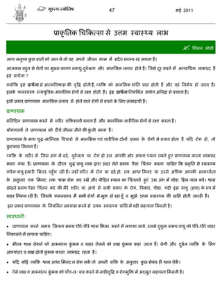 47                                        मई 2011




                            ाकृ ितक िच क सा से उ म                        वा        य लाभ

                                                                                                        िचंतन जोशी
अगर मनु य कछ बात को जान ले तो वह अपने जीवन काल म सदै व व थ रह सकता है ।
           ु

आजकल बहत से रोग का मु य कारण नायु-दबलता और मानिसक तनाव होते ह। जसे दर करने म अ यािधक लाभ द ह
       ु                           ु                                ू
इ      ाथना ?

    यो क इ      ाथना से आ म व ास क वृ      होती ह, य    को मानिसक शांित         ा    होती ह और वहं िनभय हो जाता ह।
इसक फल व प
   े                नायु वक-मानिसक रोग से र ा होती ह। इ           ाथना िनयिमत       योग अिन ा से बचाता ह।

इसी कार ाणायाम मानिसक तनाव से होने वाले रोग से बचने क िलए लाभदायी ह।
                                                     े

    ाणायाम
    ित दन    ाणायाम करने से शर र श   शाली बनता है और मानिसक-शार रक रोग से र ा करता ह।

योगाचाय ने       ाणायाम को द घ जीवन जीने क कजी माना ह।
                                            ुं

    ाणायाम क साथ शु -सा वक वचारो से मानिसक एवं शार रक दोन
            े                                                            कार क रोग से बचाव होता ह य द रोग हो, तो
                                                                              े
छटकारा िमलता ह।
 ु

य       क शर र म जस अंग म दद, दबलता या रोग हो उस अंगक ओर अपना यान रखते हए ाणायाम करना लाभ द
         े                     ु                                        ु
माना गया ह। ाणायाम क दौरन शु
                    े                   वायु नाक ारा अंदर लेते समय ऎसा िचंतन करना चा हए क कृ ित से वा                 य
वधक वायु हमार िभतर पहँु च रह ह। जहाँ श रर म रोग या दद हो, तब आधा िमनट या उ से अिधक आपक साम यता
क अनुशार एक िमनट तक
 े                            ास रोक कर रख और पी ड़त थान का िचंतनते हएं उस अंग म थोडा हल-चाल कर।
                                                                    ु                                                 ास
छोड़ते समय ऎसा िचंतन करे क मैर शर र या अंगो से सभी              कार क रोग, वकार, पीडा, गंद इस वायु (हवा) क प म
                                                                    े                                    े
बाहर िनकल रह ह। जसक फल व प म सभी रोग से मु
                   े                                        हो रहा हँू व मुझे उ म     वा   य क    ाि   होती जारह ह।

इस कार ाणायाम क िनयिमत अ यास करने से उ म
               े                                       वा     य    ाि म बड़ सहायता िमलती है ।

सावधानीः
     ाणायाम करते समय जतना समय धीरे -धीरे       ास िभतर भरने म लगाया जाये, उससे दगुना समय वायु को धीरे -धीरे बाहर
                                                                                 ु
िनकालने म लगाना चा हए।

 भीतर       ास रोकने को आ यांतर कभक व बाहर रोकने को बा
                                  ुं                               कभक कहां जाता ह। रोगी और दबल य
                                                                    ुं                       ु                 क िलए
                                                                                                                े
आ यांतर व बा दोन कभक करना लाभ द रहता ह।
                  ुं

 य द कोई य            ास आधा िमनट न रोक सक तो अपनी श             क अनुशार कछ सेकड ह
                                                                   े        ु    ं           ास रोक।

 ऐसे बा व आ यांतर कभक को पाँच-छः बार करने से नाड़ शु
                    ुं                                         व रोगमु    म अदभुत सहायता िमलती है ।
 