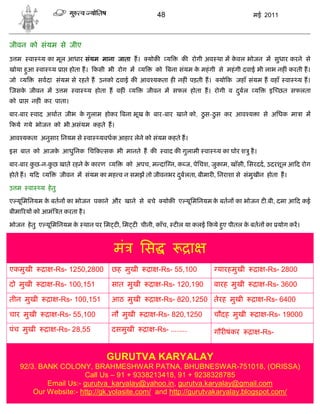 48                                  मई 2011



जीवन को संयम से जीए
उ म       वा    य का मूल आधार संयम माना जाता ह।           योक     य   क रोगी अव था म कवल भोजन म सुधार करने से
                                                                                      े
खोया हआ वा
      ु             य ा होता ह। कसी भी रोग म य               को बना संयम क महं गी से महं गी दवाई भी लाभ नह ं करती ह।
                                                                          े
जो    य        सवदा संयम से रहते ह उनको दवाई क आव यकता ह नह ं पड़ती ह।              यो क जहाँ संयम ह वहाँ वा         य ह।
जसक जीवन म उ म
   े                          वा   य होता ह वह ं    य    जीवन म सफल होता ह। रोगी व दबल
                                                                                    ु            य       इ छत सफलता
को    ा    नह ं कर पाता।

बार-बार वाद अथात जीभ क गुलाम होकर बना भूख क बार-बार खाने को, ठु स-ठु स कर आव य ा से अिधक मा ा म
                      े                    े
कये गये भोजन को भी असंयम कहते ह।

आव यकता अनुसार िनयम से वा              यवधक आहार लेने को संयम कहते ह।

इस बात को आजक आधुिनक िच क सक भी मानते ह क
             े                                                  वाद क गुलामी वा   य का घोर श ु है ।

बार-बार कछ-न-कछ खाते रहने क कारण य
         ु    ु            े                       को अपच, म दा न, क ज, पेिचश, जुकाम, खाँसी, िसरदद, उदरशूल आ द रोग
होते ह। य द य            जीवन म संयम का मह व न समझ तो जीवनभर दबलता, बीमार , िनराशा से संमुखीन होता ह।
                                                              ु

उ म       वा   य हे तु

ए यूिमिनयम क बतन का भोजन पकाने और खाने से बचे
            े                                                   योक ए यूिमिनयम क बतन का भोजन ट .बी, दमा आ द कई
                                                                                े
बीमा रय को आमं त करता है ।

भोजन हे तु ए यूिमिनयम क थान पर िम ट , िम ट चीनी, काँच, ट ल या कलई कये हए पीतल क बतन का योग कर।
                       े                                               ु       े



                                            मं          िस                  ा
एकमुखी           ा -Rs- 1250,2800          छह मुखी         ा -Rs- 55,100           यारहमुखी           ा -Rs- 2800

दो मुखी          ा -Rs- 100,151            सात मुखी         ा -Rs- 120,190        बारह मुखी           ा -Rs- 3600

तीन मुखी           ा -Rs- 100,151          आठ मुखी          ा -Rs- 820,1250 तेरह मुखी             ा -Rs- 6400

चार मुखी           ा -Rs- 55,100           नौ मुखी        ा -Rs- 820,1250         चौदह मुखी           ा -Rs- 19000

पंच मुखी          ा -Rs- 28,55             दसमुखी         ा -Rs- ........         गौर षंकर       ा -Rs-


                                         GURUTVA KARYALAY
     92/3. BANK COLONY, BRAHMESHWAR PATNA, BHUBNESWAR-751018, (ORISSA)
                        Call Us – 91 + 9338213418, 91 + 9238328785
             Email Us:- gurutva_karyalay@yahoo.in, gurutva.karyalay@gmail.com
         Our Website:- http://gk.yolasite.com/ and http://gurutvakaryalay.blogspot.com/
 