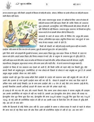 5                                     मई 2011



स चा वा       य सुख य द कसी दवाइय से िमलता तो कोई भी सजन, डॉ टर, किम ट या उनक प रवार का कोई भी सद य
                                                                  ै          े
कभी बीमार नह ं पड़ता।

                                                 यद उ म        वा   य सुख बाजार म खर दने से िमल जाता तो संसार म
                                                  कोई भी धनवान रोगी नह ं रहता। कसी भी य           वशेष को      वा   य
                                                  सुख इं जे शन , अ याधुिनक यं , िच क सालय और डॉ टर क बड से
                                                  बड   डि य से नह ं िमलता।     वा   य सुख   वा    य क िनयम का पूण तः
                                                                                                     े
                                                  पालन करने से एवं संयमी जीवन जीने से िमलता ह।

                                                  जानकारो क माने तो मानव शर र म व वध रोग अशु और अखा
                                                           े
                                                  भोजन, अिनयिमत रहन-सहन, संकिचत वचार धारा तथा दसरो से छल-
                                                                            ु                  ू
                                                  कपट से भरा यवहार रखने से होते ह।

                                                   कसी भी बीमार को कोई भी दवाई थायी इलाज नह ं कर सकती।
दवाईयां थोड़े समय क िलए एक रोग को दबाकर, कछ ह समय म दसरा रोग को उभार दे ती है ।
                  े                      ु          ू

इसी िलये लोगो को दवाइय क गुलामी से बचकर, अपना आहार- वहार शु , रहन-सहन िनयम से, वचारो से उदार एवं
    स न बने रहगे। आदश आहार- वहार और वचार- यवहार ये चारो और से मनु य के              वा   य सुख म वृ     होती ह।

सद -गम सहन करने क श            , काम एवं   ोध को िनयं ण म रखने क श      , क ठन प र म करने क यो यता, फित,
                                                                                                     ू
सहनशीलता, हँ समुखता, भूख बराबर लगना, शौच साफ आना और गहर नींद – ये स चे वा                य क मुख ल ण ह।
                                                                                            े

दवाईयो क वषय म एक सामा य बात दे खने को आती ह, क
        े                                                           कसी य      को पहले कोई एक बमार हई। जैसे
                                                                                                    ु
मानल कसी को मधुमेह(सुगर, डायां ब टस) हो गया डॉ टर को दखाने से डॉ टर ने कहां मधुमेह का हवां ह तो आपको
                                                                                       ु
अमुक-अमुक दवाईयां जीवन भर लेनी पडे गी।

दवाईयां चलती रह कछ दन-स ाह-म हने बते दवाईय क उपरांत भी
                 ु                          े                             वा   य लाभ नह ं मधुमेह क जांच क तो
उसम और इजाफा हो गया पूरानी दवाईयां काम नह ं कर रह ह।                 डॉ टर ने दवाइय का पावर बढा दया पहले से
अिधक पावर वाली दवाई िलखद । उस क साथ-साथ दवाईयां और २-४ रोग ले आई जैसे उ च र चाप (हाई.बी.पी),
                               े
इ याद       बमार यां सामनी आितगई दवाओं क सं या कम होने क अपे ा बढती गई।

दो दवाइ-दो क चार-चार क आठ और नजाने कतनी, फर समय आया डॉ टर साहाब ने बताया मधुमेह क दवाइया
अब आपक डायां ब टस को क ोल म नह ं कर पारह ह। आपको अब ई
      े               ं                                                     युलीन लेना होगा। डॉ टर क सलाह पर
ई     युलीन लेना शु    कया कछ दन बाद, ई
                            ु                   युलीन क मा ा 5mg से बढकत 7mg हई फर कछ दन बाद 7mg से
                                                                              ु     ु
10mg हो गई अभी भी डायां ब टस क ोल म नह ं हो रहा उसक वजह से दनो- दन रोग क सं या म वृ
                              ं                                                                                 होती
गई। अब करे तो         या कर?

 य      क    दनचाया म कोई वशेष अंतर नह ं ह। उ टा दवाईयो के             भाव व डॉ टर साहब क कहने से पहले से भोजन
                                                                                         े
क मा ा कम हो गई िमठा खाना भी छोड दया अभी भी डायां ब टस क ोल म नह ं हो रहा, अब
                                                        ं                                             या कर?
 