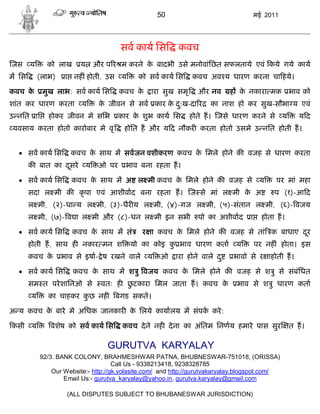 50                                  मई 2011




                                        सव काय िस         कवच
जस     य     को लाख     य       और प र म करने क बादभी उसे मनोवांिछत सफलताये एवं कये गये काय
                                               े
म िस       (लाभ)    ा नह ं होती, उस य        को सव काय िस      कवच अव य धारण करना चा हये।

कवच के      मुख लाभ: सव काय िस          कवच के   ारा सुख समृ     और नव       ह क नकारा मक भाव को
                                                                                े
शांत कर धारण करता य              क जीवन से सव कार क द:ख-दा र
                                  े                े ु               का नाश हो कर सुख-सौभा य एवं
उ नित ाि      होकर जीवन मे सिभ          कार क शुभ काय िस
                                             े                 होते ह। जसे धारण करने से य            यद
यवसाय करता होतो कारोबार मे वृ            होित ह और य द नौकर करता होतो उसमे उ नित होती ह।


   सव काय िस        कवच क साथ म सवजन वशीकरण कवच क िमले होने क वजह से धारण करता
                          े                       े
       क बात का दसरे
                 ू          य    ओ पर    भाव बना रहता ह।

   सव काय िस         कवच क साथ म अ ल मी कवच क िमले होने क वजह से य
                           े                  े                                              पर मां महा
       सदा ल मी क कृ पा एवं आशीवाद बना रहता ह। ज से मां ल मी क अ
                                                              े                             प (१)-आ द
       ल मी, (२)-धा य ल मी, (३)-धैर य ल मी, (४)-गज ल मी, (५)-संतान ल मी, (६)- वजय
       ल मी, (७)- व ा ल मी और (८)-धन ल मी इन सभी                 पो का अशीवाद      ा     होता ह।

   सव काय िस         कवच क साथ म तं
                           े                  र ा कवच क िमले होने क वजह से तां क बाधाए दर
                                                       े                                ू
       होती ह, साथ ह नकार मन श             यो का कोइ क भाव धारण कता
                                                      ु                       य        पर नह ं होता। इस
       कवच के      भाव से इषा- े ष रखने वाले य      ओ    ारा होने वाले द ु   भावो से र ाहोती ह।

   सव काय िस         कवच क साथ म श ु वजय कवच क िमले होने क वजह से श ु से संबंिधत
                           े                   े
       सम त परे शािनओ से                 ु
                                  वतः ह छटकारा िमल जाता ह। कवच के             भाव से श ु धारण कता
       य      का चाहकर कछ नह
                        ु             बगड सकते।

अ य कवच क बारे मे अिधक जानकार क िलये कायालय म संपक करे :
         े                     े

कसी य         वशेष को सव काय िस          कवच दे ने नह दे ना का अंितम िनणय हमारे पास सुर            त ह।

                                   GURUTVA KARYALAY
           92/3. BANK COLONY, BRAHMESHWAR PATNA, BHUBNESWAR-751018, (ORISSA)
                                     Call Us - 9338213418, 9238328785
               Our Website:- http://gk.yolasite.com/ and http://gurutvakaryalay.blogspot.com/
                   Email Us:- gurutva_karyalay@yahoo.in, gurutva.karyalay@gmail.com

                    (ALL DISPUTES SUBJECT TO BHUBANESWAR JURISDICTION)
 