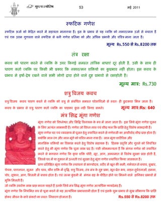 53                                 मई 2011




                                             फ टक गणेश
 फ टक ऊजा को क त करने म सहायता मानागया ह। इस के            भाव से यह य       को नकारा मक उजा से बचाता ह
एवं एक उ म गुणव ा वाले     फ टक से बनी गणेश      ितमा को और अिधक       भावी और प व माना जाता ह।

                                                                        मू य Rs.550 से Rs.8200 तक

                                               तं     र ा
कवच को धारण करने से          य     क उपर कगई सम त तां क बाधाएं दर होती ह, उसी क साथ ह
                                    े                           ू              े
धारण कता        य    पर कसी भी       कार क नकार मन श            यो का क भाव नह ं होता। इस कवच क
                                                                       ु                       े
 भाव से इषा- े ष रखने वाले सभी लोगो         ारा होने वाले द ु     भावो से र ाहोती ह।

                                                                                 मू य मा : Rs.730

                                          श ु वजय कवच
श ु वजय कवच धारण करने से य          को श ु से संबंिधत सम त परे शािनओ से     वतः ह छटकारा िमल जाता ह।
                                                                                   ु

कवच के    भाव से श ु धारण कता य       का चाहकर कछ नह
                                                ु          बगड सकते।              मू य मा :Rs: 640
                                       मं िस        मूंगा गणेश
                       मूंगा गणेश को व ने र और िस      वनायक क प म जाना जाता ह। इस िलये मूंगा गणेश पूजन
                                                              े
                       क िलए अ यंत लाभकार ह। गणेश जो व न नाश एवं शी फल क ाि हे तु वशेष लाभदायी ह।
                        े
                       मूंगा गणेश घर एवं यवसाय म पूजन हे तु था पत करने से गणेशजी का आशीवाद शी      ा होता ह।
                         यो क लाल रं ग और लाल मूंगे को प व माना गया ह। लाल मूंगा शार रक और
                       मानिसक श     य का वकास करने हे तु वशेष सहायक ह।      हं सक वृ   और गु से को िनयं त
                       करने हे तु भी मूंगा गणेश क पूजा लाभ द ह। एसी लोकमा यता ह क मंगल गणेश को था पत
                       करने से भगवान गणेश क कृ पा श      चोर , लूट, आग, अक मात से वशेष सुर ा       ा   होती ह,
                        ज से घर म या दकान म उ नती एवं सुर ा हे तु मूंगा गणेश था पत कया जासकता ह।
                                      ु
                         ाण ित त मूंगा गणेश क थापना से भा योदय, शर र म खून क कमी, गभपात से बचाव, बुखार,
चेचक, पागलपन, सूजन और घाव, यौन श       म वृ , श ु वजय, तं मं क द ु
                                                              े        भा, भूत- ेत भय, वाहन दघटनाओं, हमला,
                                                                                             ु
चोर, तूफान, आग, बजली से बचाव होता ह। एवं ज म कडली म मंगल
                                              ुं                ह क पी ड़त होने पर िमलने वाले हािनकर भाव से
                                                                   े
मु   िमलती ह।
जो य     उपरो   लाभ ा करना चाहते ह उनक िलये मं िस मूंगा गणेश अ यिधक फायदे मंद ह।
                                      े
मूंगा गणेश क िनयिमत प से पूजा करने से यह अ यिधक भावशाली होता ह एवं इसक शुभ भाव से सुख सौभा य क ाि
                                                                      े
होकर जीवन क सारे संकटो का वतः िनवारण होजाता ह।
           े                                                                    Rs.550 से Rs.8200 तक
 