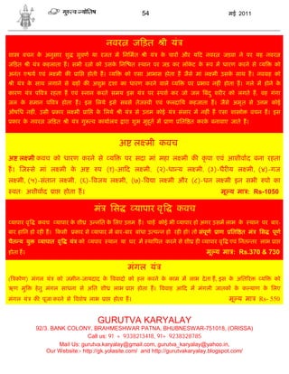 54                                      मई 2011




                                                            नवर             ज ड़त          ी यं
शा      वचन क अनुसार शु
             े                        सुवण या रजत म िनिमत                         ी यं   क चार और य द नवर
                                                                                          े                             जड़वा ने पर यह नवर
ज ड़त      ी यं    कहलाता ह। सभी र ो को उसक िन
                                          े                                 त    थान पर जड़ कर लॉकट क
                                                                                                 े  े          प म धारण करने से य        को
अनंत ए य एवं ल मी क                   ाि        होती ह।          य     को एसा आभास होता ह जैसे मां ल मी उसक साथ ह। नव ह को
                                                                                                           े
 ी यं     क साथ लगाने से
           े                          ह क अशुभ दशा का धारण करने वाले                            य      पर   भाव नह ं होता ह। गले म होने के
कारण यं      पव        रहता ह एवं           नान करते समय इस यं                     पर    पश कर जो जल बंद ु शर र को लगते ह, वह गंगा
जल क समान प व
    े                        होता ह। इस िलये इसे सबसे तेज वी एवं फलदािय कहजाता ह। जैसे अमृ त से उ म कोई
औषिध नह , उसी
        ं               कार ल मी                ाि     क िलये
                                                        े            ी यं   से उ म कोई यं           संसार म नह ं ह एसा शा ो      वचन ह। इस
 कार क नवर
      े            ज ड़त        ी यं        गु        व कायालय         ारा शुभ मुहू त म     ाण       ित त करक बनावाए जाते ह।
                                                                                                            े


                                                                     अ ल मी कवच
अ ल मी कवच को धारण करने से य                                           पर सदा मां महा ल मी क कृ पा एवं आशीवाद बना रहता
ह। ज से मां ल मी क अ
                  े                                    प (१)-आ द ल मी, (२)-धा य ल मी, (३)-धैर य ल मी, (४)-गज
ल मी, (५)-संतान ल मी, (६)- वजय ल मी, (७)- व ा ल मी और (८)-धन ल मी इन सभी                                                             पो का
 वतः अशीवाद             ा     होता ह।                                                                               मू य मा : Rs-1050

                                                      मं        िस          यापार वृ            कवच
 यापार वृ        कवच    यापार क शी
                               े                 उ नित क िलए उ म ह। चाह कोई भी यापार हो अगर उसम लाभ क
                                                        े                                            े                          थान पर बार-
बार हािन हो रह ह।           कसी    कार से यापार म बार-बार बांधा उ प न हो रह हो! तो संपूण                          ाण      ित त मं   िस   पूण
चैत य यु         यापात वृ         यं को              यपार       थान या घर म था पत करने से शी ह               यापार वृ     एवं िनत तर लाभ ा
होता ह।                                                                                                       मू य मा : Rs.370 & 730

                                                                        मंगल यं
( कोण) मंगल यं              को जमीन-जायदाद क ववादो को हल करने क काम म लाभ दे ता ह, इस क अित र
                                            े                  े                       े                                            य    को
ऋण मु        हे तु मंगल साधना से अित शी                          लाभ ा          होता ह। ववाह आ द म मंगली जातक क क याण क िलए
                                                                                                               े       े
मंगल यं     क पूजा करने से वशेष लाभ                         ा    होता ह।                                                 मू य मा    Rs- 550


                                                       GURUTVA KARYALAY
             92/3. BANK COLONY, BRAHMESHWAR PATNA, BHUBNESWAR-751018, (ORISSA)
                                 Call us: 91 + 9338213418, 91+ 9238328785
                     Mail Us: gurutva.karyalay@gmail.com, gurutva_karyalay@yahoo.in,
                 Our Website:- http://gk.yolasite.com/ and http://gurutvakaryalay.blogspot.com/
 