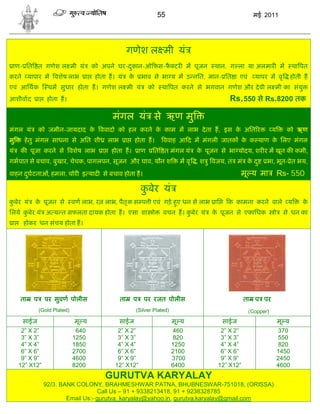 55                                  मई 2011




                                                         गणेश ल मी यं
 ाण- ित त गणेश ल मी यं                 को अपने घर-दकान-ओ फस-फ टर म पूजन
                                                   ु         ै                                    थान, ग ला या अलमार म               था पत
करने यापार म वशेष लाभ              ा   होता ह। यं            के     भाव से भा य म उ नित, मान- ित ा एवं           यापर म वृ           होती ह
एवं आिथक           थम सुधार होता ह। गणेश ल मी यं                        को    था पत करने से भगवान गणेश और दे वी ल मी का संयु
आशीवाद        ा    होता ह।                                                                             Rs.550 से Rs.8200 तक

                                               मंगल यं से ऋण मु
मंगल यं       को जमीन-जायदाद क ववादो को हल करने क काम म लाभ दे ता ह, इस क अित र
                              े                  े                       े                                                य      को ऋण
मु     हे तु मंगल साधना से अित शी             लाभ        ा        होता ह।     ववाह आ द म मंगली जातक क क याण क िलए मंगल
                                                                                                     े       े
यं   क पूजा करने से वशेष लाभ              ा    होता ह।             ाण    ित त मंगल यं      क पूजन से भा योदय, शर र म खून क कमी,
                                                                                            े
गभपात से बचाव, बुखार, चेचक, पागलपन, सूजन और घाव, यौन श                                म वृ , श ु वजय, तं मं क द ु
                                                                                                             े        भा, भूत- ेत भय,
वाहन दघटनाओं, हमला, चोर इ याद से बचाव होता ह।
      ु                                                                                                    मू य मा            Rs- 550

                                                                    कबेर यं
                                                                     ु
कबेर यं
 ु        क पूजन से
           े                  वण लाभ, र लाभ, पैत ृ क स प ी एवं गड़े हए धन से लाभ ाि
                                                                    ु                                 क कामना करने वाले य                के
िलये कबेर यं अ य त सफलता दायक होता ह। एसा शा ो
      ु                                                                       वचन ह। कबेर यं
                                                                                      ु          क पूजन से एकािधक
                                                                                                  े                       ो    से धन का
 ा    होकर धन संचय होता ह।




     ता   प       पर सुवण पोलीस                     ता        प      पर रजत पोलीस                             ता प पर
              (Gold Plated)                                       (Silver Plated)                              (Copper)
      साईज                     मू य              साईज                               मू य            साईज                      मू य
      2” X 2”                  640               2” X 2”                            460             2” X 2”                   370
      3” X 3”                 1250               3” X 3”                            820             3” X 3”                   550
      4” X 4”                 1850               4” X 4”                            1250            4” X 4”                   820
      6” X 6”                 2700               6” X 6”                            2100            6” X 6”                   1450
      9” X 9”                 4600               9” X 9”                            3700            9” X 9”                   2450
     12” X12”                 8200              12” X12”                            6400           12” X12”                   4600
                                              GURUTVA KARYALAY
                  92/3. BANK COLONY, BRAHMESHWAR PATNA, BHUBNESWAR-751018, (ORISSA)
                                     Call Us – 91 + 9338213418, 91 + 9238328785
                          Email Us:- gurutva_karyalay@yahoo.in, gurutva.karyalay@gmail.com
 