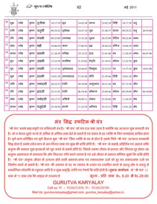 62                                   मई 2011



20 शु     ये      क ण तृ तीया
                   ृ              10:17:39 मूल         14:42:58 सा य      23:02:39   व     10:17:39 धनु

21 शिन    ये      क ण चतुथ
                   ृ              09:29:22 पूवाषाढ़     14:47:10 शुभ       21:40:37 बालव    09:29:22 धनु   20:55:00

22 र व    ये      क ण पंचमी
                   ृ              09:25:09 उ राषाढ़     15:35:28 शु ल      20:55:09 तैितल   09:25:09 मकर

23 सोम    ये      क ण ष ी
                   ृ              10:06:54   वण        17:06:54           20:44:24 व णज    10:06:54 मकर

24 मंगल   ये      क ण स मी
                   ृ              11:28:59 धिन ा       19:15:52 इ         21:01:48 बव      11:28:59 मकर   06:07:00

25 बुध    ये      क ण अ मी
                   ृ              13:22:59 शतिभषा      21:52:02 वैध ृित   21:39:51 कौलव    13:22:59 कभ
                                                                                                     ुं

26 गु     ये      क ण नवमी
                   ृ              15:37:36 पूवाभा पद   24:46:03   वषकभ
                                                                     ुं   22:32:55 गर      15:37:36 कभ
                                                                                                     ुं   18:01:00

27 शु     ये      क ण दशमी
                   ृ              18:01:38 उ राभा पद   27:43:50     ीित   23:29:46   व     18:01:38 मीन

28 शिन    ये      क ण एकादशी
                   ृ              20:22:53 रे वित      30:34:08 आयु मान 24:21:56 बव        07:13:30 मीन

29 र व    ये      क ण
                   ृ     ादशी     22:31:01 रे वित      06:34:46 सौभा य    25:04:46 कौलव    09:29:09 मीन   06:34:00

30 सोम    ये      क ण
                   ृ     योदशी    24:17:37 अ     नी    09:09:11 शोभन      25:29:48 गर      11:26:59 मेष

31 मंगल   ये      क ण चतुदशी
                   ृ              25:38:56 भरणी        11:22:59 अितगंड    25:35:11   व     13:01:26 मेष




                                       मं    िस        फ टक ी यं
  " ी यं " सबसे मह वपूण एवं श    शाली यं है । " ी यं " को यं राज कहा जाता है यो क यह अ य त शुभ फ़लदयी यं
  है । जो न कवल दसरे य
             े   ू       ो से अिधक से अिधक लाभ दे ने मे समथ है एवं संसार क हर य
                                                                          े          क िलए फायदे मंद सा बत होता
                                                                                      े
  है । पूण ाण- ित त एवं पूण चैत य यु    " ी यं " जस य        क घर मे होता है उसक िलये " ी यं " अ य त फ़लदायी
                                                              े                 े
  िस होता है उसक दशन मा से अन-िगनत लाभ एवं सुख क
                े                                           ाि होित है । " ी यं " मे समाई अ ितय एवं अ     यश
  मनु य क सम त शुभ इ छाओं को पूरा करने मे समथ होित है । ज से उसका जीवन से हताशा और िनराशा दर होकर वह
                                                                                           ू
  मनु य असफ़लता से सफ़लता क और िनर तर गित करने लगता है एवं उसे जीवन मे सम त भौितक सुखो क ाि होित
  है । " ी यं " मनु य जीवन म उ प न होने वाली सम या-बाधा एवं नकारा मक उजा को दर कर सकार मक उजा का
                                                                             ू
  िनमाण करने मे समथ है । " ी यं " क     थापन से घर या यापार क थान पर था पत करने से वा तु दोष य वा तु से
                                                             े
  स ब धत परे शािन मे युनता आित है व सुख-समृ , शांित एवं ऐ य क ि होती है । गु         व कायालय मे " ी यं " 12
   ाम से 75    ाम तक क साइज मे उ ल ध है                           मू य:- ित       ाम Rs. 8.20 से Rs.28.00
                                    GURUTVA KARYALAY
                               Call us: 91 + 9338213418, 91+ 9238328785
                    Mail Us: gurutva.karyalay@gmail.com, gurutva_karyalay@yahoo.in,
 