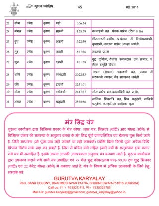 65                                     मई 2011




23     सोम        ये       कृ ण    ष ी        10:06:54

24     मंगल       ये       कृ ण    स मी       11:28:59   काला मी        त , पंचक    ारं भ ( दन 8.16)

                                                         शीतला मी-बसौड़ा, प.बंगाल म                लोचना मी,
25     बुध        ये       कृ ण    अ मी       13:22:59
                                                         बुधा मी, नवतपा        ारं भ, आ हा जयंती,

26     गु         ये       कृ ण    नवमी       15:37:36   नवतपा      ारं भ

                                                         बु     पू णमा, वैशाख       नानदान     त समा , पं.
27     शु         ये       कृ ण    दशमी       18:01:38
                                                         नेह      मृ ित दवस

                                                          अपरा     (अचला)       एकादशी       त,       पंजाब   म
28     शिन        ये       कृ ण    एकादशी     20:22:53
                                                         भ काली यारस, वीर सावरकर जयंती

29     रव         ये       कृ ण     ादशी      22:31:01

30     सोम        ये       कृ ण     योदशी     24:17:37   सोम- दोष        त, वटसा व ी     त   ारं भ,

                                                         मािसक िशवरा               त, िशव चतुदशी, सा व ी
31     मंगल       ये       कृ ण    चतुदशी     25:38:56
                                                         चतुदशी, फलहा रणी कािलका पूजा




                                           मं िस यं
 गु    व कायालय        ारा विभ न   कार क यं
                                        े     कोपर ता    प , िसलवर (चांद ) ओर गो ड (सोने) मे
 विभ न कार क सम या क अनुसार बनवा क मं िस पूण ाण ित त एवं चैत य यु
                    े             े                                                               कये जाते
 है . जसे साधारण (जो पूजा-पाठ नह जानते या नह कसकते ) य                  बना कसी पूजा अचना- विध
 वधान वशेष लाभ ा           कर सकते है . जस मे िचन यं ो स हत हमारे वष क अनुसंधान ारा बनाए
                                                                      े
 गये यं भी समा हत है . इसक अलवा आपक आव यकता अनुशार यं बनवाए जाते है . गु
                          े                                                                  व कायालय
     ारा उपल ध कराये गये सभी यं अखं डत एवं २२ गेज शु          कोपर(ता       प )- 99.99 टच शु          िसलवर
 (चांद ) एवं 22 करे ट गो ड (सोने) मे बनवाए जाते है . यं क वषय मे अिधक जानकार क िलये हे तु
                 े                                       े                    े
 स पक करे
                                   GURUTVA KARYALAY
             92/3. BANK COLONY, BRAHMESHWAR PATNA, BHUBNESWAR-751018, (ORISSA)
                                Call us: 91 + 9338213418, 91+ 9238328785
                     Mail Us: gurutva.karyalay@gmail.com, gurutva_karyalay@yahoo.in,
 
