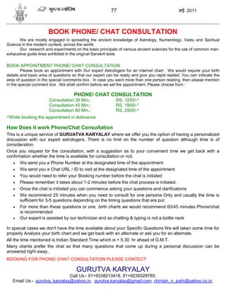 77                                   मई 2011



                      BOOK PHONE/ CHAT CONSULTATION
      We are mostly engaged in spreading the ancient knowledge of Astrology, Numerology, Vastu and Spiritual
Science in the modern context, across the world.
      Our research and experiments on the basic principals of various ancient sciences for the use of common man.
exhaustive guide lines exhibited in the original Sanskrit texts

BOOK APPOINTMENT PHONE/ CHAT CONSULTATION
        Please book an appointment with Our expert Astrologers for an internet chart . We would require your birth
details and basic area of questions so that our expert can be ready and give you rapid replied. You can indicate the
area of question in the special comments box. In case you want more than one person reading, then please mention
in the special comment box . We shall confirm before we set the appointment. Please choose from :

                                    PHONE/ CHAT CONSULTATION
                       Consultation 30 Min.:               RS. 1250/-*
                       Consultation 45 Min.:               RS. 1900/-*
                       Consultation 60 Min.:               RS. 2500/-*
*While booking the appointment in Addvance

How Does it work Phone/Chat Consultation
This is a unique service of GURUATVA KARYALAY where we offer you the option of having a personalized
discussion with our expert astrologers. There is no limit on the number of question although time is of
consideration.
Once you request for the consultation, with a suggestion as to your convenient time we get back with a
confirmation whether the time is available for consultation or not.
    We send you a Phone Number at the designated time of the appointment
    We send you a Chat URL / ID to visit at the designated time of the appointment
    You would need to refer your Booking number before the chat is initiated
    Please remember it takes about 1-2 minutes before the chat process is initiated.
    Once the chat is initiated you can commence asking your questions and clarifications
    We recommend 25 minutes when you need to consult for one persona Only and usually the time is
       sufficient for 3-5 questions depending on the timing questions that are put.
    For more than these questions or one birth charts we would recommend 60/45 minutes Phone/chat
       is recommended
    Our expert is assisted by our technician and so chatting & typing is not a bottle neck

In special cases we don't have the time available about your Specific Questions We will taken some time for
properly Analysis your birth chart and we get back with an alternate or ask you for an alternate.
All the time mentioned is Indian Standard Time which is + 5.30 hr ahead of G.M.T.
Many clients prefer the chat so that many questions that come up during a personal discussion can be
answered right away.
BOOKING FOR PHONE/ CHAT CONSULTATION PLEASE CONTECT

                                      GURUTVA KARYALAY
                              Call Us:- 91+9338213418, 91+9238328785.
   Email Us:- gurutva_karyalay@yahoo.in, gurutva.karyalay@gmail.com, chintan_n_joshi@yahoo.co.in,
 
