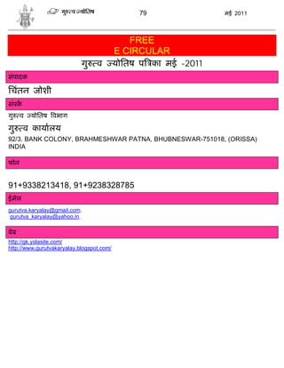 79               मई 2011




                                               FREE
                                           E CIRCULAR
                            गु    व        योितष प का मई -2011
संपादक

िचंतन जोशी
संपक
गु    व   योितष वभाग

गु     व कायालय
92/3. BANK COLONY, BRAHMESHWAR PATNA, BHUBNESWAR-751018, (ORISSA)
INDIA

फोन


91+9338213418, 91+9238328785
ईमेल
gurutva.karyalay@gmail.com,
 gurutva_karyalay@yahoo.in,

वेब
http://gk.yolasite.com/
http://www.gurutvakaryalay.blogspot.com/
 