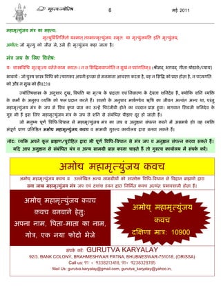 8                                 मई 2011



महामृ युंजय मं     का मह व:
                     मृ यु विन जतो य मात ् त मा मृ युंजय: मृ त: या मृ युंजयित इित मृ युंजय,
अथात: जो मृ यु को जीत ले, उसे ह मृ युंजय कहा जाता है ।


मं    जप क िलए वशेष:
          े
यः शा    विध मृ सृ य वतते काम कारतः। न स िस मवा नोित न सुखं न परांगितम॥ ( ीम
                                                                      ्                  भगव   गीता:षोडशोऽ याय)

भावाथ : जो पु ष शा    विध को यागकर अपनी इ छा से मनमाना आचरण करता है , वह न िस            को ा होता है , न परमगित
को और न सुख को ह ॥23॥

         योितषशा     क अनुशार दख, वप
                      े        ु             या मृ य के       दाता एवं िनवारण क दे वता शिनदे व ह, यो क शिन य
                                                                               े
क कम क अनु प य
 े    े                   को फल दान करते ह। शा ो क अनुशार माक डे य ऋ ष का जीवन अ यंत अ प था, परं तु
                                                  े
महामृ युंजय मं     क जप से िशव कृ पा
                    े                   ा    कर उ ह िचरं जीवी होने का वरदान ा        हवा। भगवान िशवजी शिनदे व क
                                                                                      ु                        े
गु   भी ह इस िलए महामृ युंजय मं       क जप से शिन से संबंिधत पीडा़ए दर हो जाती ह।
                                       े                             ू
        जो मनु य पूण विध- वधान से महामृ युंजय मं          का जप व अनु ान संप न करने म असमथ हो! वह य
संपूण   ाण    ित त अमो     महामृ युंजय कवच व साम ी गु           व कायालय   ारा बनवा सकते ह।

नोट: य        अपने कल
                    ू     ा ण/पुरो हत       ारा भी पूण विध- वधान से मं      जप व अनु ान संप न करवा सकते ह।
     य द आप अनु ान से संबंिधत यं       व अ य साम ी        ा     करना चाहते ह तो गु    व कायालय म संपक कर।



                              अमो              महामृ युंजय कवच
        अमो    महामृ युंजय कवच व      उ ले खत अ य साम ीय को शा ो             विध- वधान से व ान     ा णो    ारा
             सवा लाख महामृ युंजय मं     जप एवं दशांश हवन        ारा िनिमत कवच अ यंत      भावशाली होता ह।


          अमो        महामृ युंजय कवच
                                                                       अमो        महामृ युंजय
                 कवच बनवाने हे तु:
     अपना नाम, पता-माता का नाम,                                                  कवच
          गो , एक नया फोटो भेजे                                        द    णा मा : 10900

                             संपक कर: GURUTVA KARYALAY
              92/3. BANK COLONY, BRAHMESHWAR PATNA, BHUBNESWAR-751018, (ORISSA)
                              Call us: 91 + 9338213418, 91+ 9238328785
                         Mail Us: gurutva.karyalay@gmail.com, gurutva_karyalay@yahoo.in,
 
