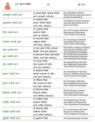 16                                 मई 2012



                        ॐ भगवत्तै त्रवद्महे , महे श्वरर्ै धीमफह   Om bhagvattay vidmahe
अडनपूणाा गार्िी मडि                                               Maheshwariya dheemahee tanno
                        तडनो अडनपूणाा: प्रिोदर्ात।                annapurna prachodyat.
                        ॐ कासलकर्ै त्रवद्महे ,
                                                                  Om kalikaye vidmahe smashan
महालाकी गार्िी मडि      स्मशान वसशनर्ै धीमफह                      vashiney dheemahee tanno A
                        तडनो अघोर: प्रिोदर्ात।
                                                                  ghora prachodyat.

                        ॐ तत्पुरुषार् त्रवद्महे ,
                                                                  Om Tat Purushaya Vidhmahe
सशव गार्िी मडि          महादे वार् धीमफह                          Mahadevaya Dheemahee
                        तडनो रुद्र प्रिोदर्ात।
                                                                  Tanno Rudra Prachodayat.

                        ॐ नारार्णार् त्रवद्महे ,
                                                                  Om Narayanaya Vidhmahe
नारार्ण गार्िी मडि      वािुदेवार् धीमफह                          Vasudevaya Dheemahee
                        तडनो त्रवष्णु: प्रिोदर्ात।
                                                                  Tanno Vishnu Prachodayat.

                        ॐ ितुर मुखार् त्रवद्महे , हं िारुढार्     Om Chathur mukhaya Vidmahe,
ब्रह्मा गार्िी मडि                                                Hanasaroodaya Dheemahee
                        धीमफह॥ तडनो ब्रह्मा प्रिोदर्ात ्॥         Tanno Brahma Prachodayat.
                        ॐ वेदात्मनार् त्रवद्महे , फहरण्र्गभाार्   Om Vedathmanaya vidmahe,
ब्रह्मा गार्िी मडि                                                Hiranya Garbhaya Dheemahi,
                        धीमफह॥ तडनो ब्रह्मा प्रिोदर्ात ्॥         Tanno Brahma Prachodayat
                        ॐ दाशरथर् त्रवद्महे ,
                                                                  Om Dasarathaya Vidhmahe
राम गार्िी मडि          िीता वल्लभार् धी मफह॥                     Sita Vallabhaya Dheemahee
                        तडनो रामः प्रिोदर्ात ्॥
                                                                  Tanno Rama Prachodayat.

                        ॐ दामोदरार् त्रवद्महे ,
                                                                  Om Damodaraya Vidhmahe
कृ ष्णा गार्िी मडि      रुकमणी वल्लभार् धी मफह॥                   Rukmani Vallabhay Dheemahee,
                        तडनो कृ ष्ण प्रिोदर्ात ्॥
                                                                  Tanno Krishna Prachodayat.

                        ॐ गोत्रवंदार् त्रवद्महे ,                 Om Govindaya Vidhmahe
कृ ष्णा गार्िी मडि      गोपी वल्लभार् धी मफह॥                     Gopi Vallabhaya Dheemahee
                        तडनो कृ ष्ण प्रिोदर्ात ्॥                 Tanno Krishna Prachodayat

                        ॐ सनरं जनार् त्रवद्महे ,                  OM Nirnajanaya Vidmahe
वंकटे श्वर गार्िी मडि   सनरापस्र्ा धीमफह॥                         Nirapasaya Dheemahee
                        तडनो श्रीसनवाि प्रिोदर्ात ्॥              Tanno Srinivasa Prachodayat.

                        ॐ नरसिंहार् त्रवद्महे ,                   Om Narasimhaya Vidmahe
नरसिंह गार्िी मडि       वज्रनक्षार् धीमफह॥                        Vajra Nakhaya Dheemahee
                        तडनो नरसिंह प्रिोदर्ात ्॥                 Tanno Narasimha Prachodayat.

                        ॐ वनैस्वरार् त्रवद्महे ,                  Om Vanaisvaraya Vidhmahe
हर्ग्रीव गार्िी मडि     हर्सग्रवार् धीमफह॥                        Hayagrivaya Dheemahee
                        तडनो हर्सग्रव प्रिोदर्ात ्॥               Tanno Hayagriva Pracodayat.

िुदशान गार्िी मडि       ॐ िुदशानार् त्रवद्महे ,                   Om Sudharshanaya Vidmahe
 
