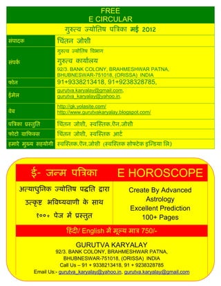 FREE
                                      E CIRCULAR
                          गुरुत्व ज्र्ोसतष पत्रिका मई 2012
िंपादक                सिंतन जोशी
                      गुरुत्व ज्र्ोसतष त्रवभाग

िंपका                 गुरुत्व कार्ाालर्
                      92/3. BANK COLONY, BRAHMESHWAR PATNA,
                      BHUBNESWAR-751018, (ORISSA) INDIA
फोन                   91+9338213418, 91+9238328785,
                      gurutva.karyalay@gmail.com,
ईमेल                  gurutva_karyalay@yahoo.in,

                      http://gk.yolasite.com/
वेब                   http://www.gurutvakaryalay.blogspot.com/

पत्रिका प्रस्तुसत     सिंतन जोशी, स्वस्स्तक.ऎन.जोशी
फोटो ग्राफफक्ि        सिंतन जोशी, स्वस्स्तक आटा
हमारे मुख्र् िहर्ोगी स्वस्स्तक.ऎन.जोशी (स्वस्स्तक िोफ्टे क इस्डिर्ा सल)




            ई- जडम पत्रिका                       E HOROSCOPE
      अत्र्ाधुसनक ज्र्ोसतष पद्धसत द्वारा            Create By Advanced
         उत्कृ ष्ट भत्रवष्र्वाणी क िाथ
                                  े                      Astrology
                                                    Excellent Prediction
              १००+ पेज मं प्रस्तुत                      100+ Pages
                          फहं दी/ English मं मूल्र् माि 750/-

                               GURUTVA KARYALAY
                      92/3. BANK COLONY, BRAHMESHWAR PATNA,
                          BHUBNESWAR-751018, (ORISSA) INDIA
                        Call Us – 91 + 9338213418, 91 + 9238328785
             Email Us:- gurutva_karyalay@yahoo.in, gurutva.karyalay@gmail.com
 
