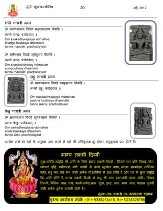 20                                             मई 2012



शसन गार्िी मडि
ॐ काकध्वजार् त्रवद्महे खड्गहस्तार् धीमफह ।
तडनो मडदः प्रिोदर्ात ् ॥
Om kaakadhwajaaya vidmahae
khadga hastaaya dheemahi
tanno mandah: prachodayaat

ॐ शनैश्चरार् त्रवद्महे िूर्पुिार् धीमफह ।
                           ा
तडनो मडदः प्रिोदर्ात ् ॥
Om shanaishcharay vidmahae
suryaputraay dheemahi
tanno mandah: prachodayaat
                    राहु गार्िी मडि
                    ॐ नाकध्वजार् त्रवद्महे पद्महस्तार् धीमफह ।
                    तडनो राहुः प्रिोदर्ात ् ॥

                    Om naakadhwajaaya vidmahae
                    padma hastaaya dheemahi
                    tanno raahu: prachodayaat

कतु गार्िी मडि
 े
ॐ अश्वध्वजार् त्रवद्महे शूलहस्तार् धीमफह ।
तडनः कतुः प्रिोदर्ात ् ॥
       े
Om aswadhwajaaya vidmahae
soola hastaaya dheemahi
tanno ketu: prachodayaat

उपरोि मंिो का ग्रहो क अनुशार जाप करने िे ग्रहो की प्रसतकलता दर होकर अनुकलता प्राप्त होती हं ।
                     े                                  ू    ू          ू



                                                भाग्र् लक्ष्मी फदब्बी
                            िुख-शास्डत-िमृत्रद्ध की प्रासप्त क सलर्े भाग्र् लक्ष्मी फदब्बी :- स्जस्िे धन प्रसप्त, त्रववाह र्ोग,
                                                              े
                            व्र्ापार वृत्रद्ध, वशीकरण, कोटा किेरी क कार्ा, भूतप्रेत बाधा, मारण, ि्मोहन, तास्डिक
                                                                   े
                            बाधा, शिु भर्, िोर भर् जेिी अनेक परे शासनर्ो िे रक्षा होसत है और घर मे िुख िमृत्रद्ध
                            फक प्रासप्त होसत है , भाग्र् लक्ष्मी फदब्बी मे लघु श्री र्ल, हस्तजोिी (हाथा जोिी), सिर्ार
                            सिडगी, त्रबस्ल्ल नाल, शंख, काली-िर्द-लाल गुंजा, इडद्र जाल, मार् जाल, पाताल तुमिी
                                                              े
                            जेिी अनेक दलभ िामग्री होती है ।
                                       ु ा
                                                                              मूल्र्:- Rs. 910 िे Rs. 8200 तक उप्लब्द्ध .
                                    गुरुत्व कार्ाालर् िंपक : 91+ 9338213418, 91+ 9238328785
                                                          ा
                                                                  c
 