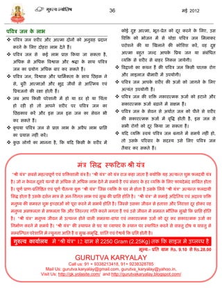 36                                             मई 2012



पत्रवि जल क लाभ
           े                                                             कोई दष्ट आत्मा, भूत-प्रेत को दर करने क सलए, उि
                                                                              ु                        ू       े

 पत्रवि जल शरीर और आत्मा दोनं को अनुग्रह प्रदान                         त्रवत्रि को भोजन मं िे थोिा पत्रवि जल समलाकर

   करने क सलए दोहरा लाभ दे ते हं ।
         े                                                               परोशने की र्ा स्खलाने की कोसशश करं , वह दष्ट
                                                                                                                  ु

 पत्रवि जल िे कई लाभ प्राप्त फकर्ा जा िकता है ,                         आत्मा बहुत जल्द आपक त्रप्रर् जन र्ा िंबंसधत
                                                                                            े

   असधक िे असधक त्रवश्वाि और श्रद्धा क िाथ पत्रवि
                                      े                                  व्र्त्रि िे शरीर िे बाहर सनकल जार्ेगी।

   जल का प्रर्ोग असधक बार कर िकते हं ।                                त्रवद्वानो का कथन हं की पत्रवि जल फकिी घातक रोग
 पत्रवि जल, त्रवश्वाि और धासमाकता क िाथ सछिक ने
                                    े                                    और लाइलाज बीमारी मं उपर्ोगी।

   िे, बुरी आत्माओं और क्षुद्र जीवं िे आस्त्मर् एवं                   पत्रवि जल आपक शरीर की ऊजाा को जागने क सलए
                                                                                    े                       े

   त्रप्रर्जनो की रक्षा होती हं ।                                        अत्र्ंत उपर्ोगी हं ।

 जब आप फकिी परे शानी मं हो र्ा िर हो र्ा सिंता                       पत्रवि जल की शत्रि नकारात्मक ऊजाा को हटाने और
   हो रही हो तो आपने शरीर पर पत्रवि जल का                                िकारात्मक ऊजाा बढ़ाने मं िक्षम हं ।

   सछिकाव करं और इि जल इि जल का िेवन भी                               पत्रवि जल क िेवन िे अथाात जल को पीने िे शरीर
                                                                                  े

   कर िकते हं ।                                                          की िकारात्मक ऊजाा मं वृत्रद्ध होती है , इि जल िे

 कृ पर्ा पत्रवि जल िे प्राप्त लाभ क अवैध लाभ प्रासप्त
                                    े                                    िभी रोगं को दर फकर्ा जा िकता हं ।
                                                                                      ू

   का प्रर्ाि नहीं करं ।                                              र्फद व्र्त्रि स्वर्ं पत्रवि जल बनाने मं िमथा नहीं हो,
 कुछ लोगं का मानना है , फक र्फद फकिी क शरीर मं
                                       े                                 तो उिक पररवार क िदस्र् उिे सलए पत्रवि जल
                                                                               े        े
                                                                         तैर्ार कर िकते हं ।



                                             मंि सिद्ध स्फफटक श्री र्ंि
  "श्री र्ंि" िबिे महत्वपूणा एवं शत्रिशाली र्ंि है । "श्री र्ंि" को र्ंि राज कहा जाता है क्र्ोफक र्ह अत्र्डत शुभ र्लदर्ी र्ंि
  है । जो न कवल दिरे र्डिो िे असधक िे असधक लाभ दे ने मे िमथा है एवं िंिार क हर व्र्त्रि क सलए फार्दे मंद िात्रबत होता
             े   ू                                                         े             े
  है । पूणा प्राण-प्रसतत्रष्ठत एवं पूणा िैतडर् र्ुि "श्री र्ंि" स्जि व्र्त्रि क घर मे होता है उिक सलर्े "श्री र्ंि" अत्र्डत र्लदार्ी
                                                                               े                 े
  सिद्ध होता है उिक दशान माि िे अन-सगनत लाभ एवं िुख की प्रासप्त होसत है । "श्री र्ंि" मे िमाई अफद्रसतर् एवं अद्रश्र् शत्रि
                   े
  मनुष्र् की िमस्त शुभ इच्छाओं को पूरा करने मे िमथा होसत है । स्जस्िे उिका जीवन िे हताशा और सनराशा दर होकर वह
                                                                                                    ू
  मनुष्र् अिर्लता िे िर्लता फक और सनरडतर गसत करने लगता है एवं उिे जीवन मे िमस्त भौसतक िुखो फक प्रासप्त होसत
  है । "श्री र्ंि" मनुष्र् जीवन मं उत्पडन होने वाली िमस्र्ा-बाधा एवं नकारात्मक उजाा को दर कर िकारत्मक उजाा का
                                                                                        ू
  सनमााण करने मे िमथा है । "श्री र्ंि" की स्थापन िे घर र्ा व्र्ापार क स्थान पर स्थात्रपत करने िे वास्तु दोष र् वास्तु िे
                                                                     े
  ि्बस्डधत परे शासन मे डर्ुनता आसत है व िुख-िमृत्रद्ध, शांसत एवं ऐश्वर्ा फक प्रसप्त होती है ।
   गुरुत्व कार्ाालर् मे "श्री र्ंि" 12 ग्राम िे 2250 Gram (2.25Kg) तक फक िाइज मे उप्लब्ध है
                                                                                     मूल्र्:- प्रसत ग्राम Rs. 9.10 िे Rs.28.00

                                           GURUTVA KARYALAY
                                      Call us: 91 + 9338213418, 91+ 9238328785
                       Mail Us: gurutva.karyalay@gmail.com, gurutva_karyalay@yahoo.in,
                     Visit Us: http://gk.yolasite.com/ and http://gurutvakaryalay.blogspot.com/
 