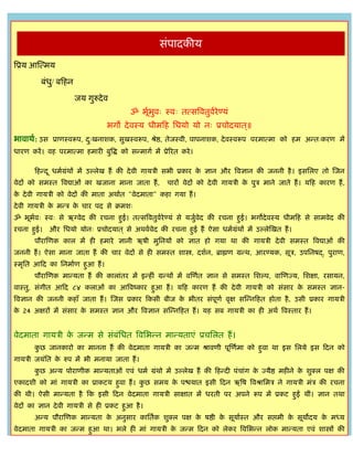 GURUTVA KARYALAY



                                                    िंपादकीर्
त्रप्रर् आस्त्मर्

           बंध/ बफहन
              ु

                       जर् गुरुदे व
                                          ॐ भूभवः स्वः तत्ित्रवतुवरेण्र्ं
                                              ा ु                 ा
                                  भगो दे वस्र् धीमफह सधर्ो र्ो नः प्रिोदर्ात ्॥
भावाथा: उि प्राणस्वरूप, दःखनाशक, िुखस्वरूप, श्रेष्ठ, तेजस्वी, पापनाशक, दे वस्वरूप परमात्मा को हम अडतःकरण मं
                         ु
धारण करं । वह परमात्मा हमारी बुत्रद्ध को िडमागा मं प्रेररत करे ।

        फहडद ू धमाग्रंथं मं उल्लेख हं की दे वी गार्िी िभी प्रकार क ज्ञान और त्रवज्ञान की जननी है । इिसलए तो स्जन
                                                                  े
वेदं को िमस्त त्रवद्याओं का खजाना माना जाता हं ,      िारं वेदं को दे वी गार्िी क पुि माने जाते हं । र्फह कारण हं ,
                                                                                 े
क दे वी गार्िी को वेदं की माता अथाात "वेदमाता" कहा गर्ा हं ।
 े
दे वी गार्िी क मडि क िार पद िे क्रमशः
              े     े
ॐ भूभवः स्वः िे ऋग्वेद की रिना हुई। तत्ित्रवतुवरेण्र्ं िे र्जुवेद की रिना हुई। भगोदे वस्र् धीमफह िे िामवेद की
     ा                                         ा              ा
रिना हुई। और सधर्ो र्ोनः प्रिोदर्ात ् िे अथवावेद की रिना हुई हं ऐिा धमाग्रंथं मं उल्लेस्खत हं ।
        पौरास्णक काल मं ही हमारे ज्ञानी ऋषी मुसनर्ं को ज्ञात हो गर्ा था की गार्िी दे वी िमस्त त्रवद्याओं की
जननी हं । ऐिा माना जाता हं की िार वेदं िे ही िमस्त शास्त्र, दशान, ब्राह्मण ग्रडथ, आरण्र्क, िूि, उपसनषद्, पुराण,
स्मृसत आफद का सनमााण हुआ हं ।
        पौरास्णक माडर्ता हं की कालांतर मं इडहीं ग्रडथं मं वस्णात ज्ञान िे िमस्त सशल्प, वास्णज्र्, सशक्षा, रिार्न,
वास्तु, िंगीत आफद ८४ कलाओं का आत्रवष्कार हुआ हं । र्फह कारण हं की दे वी गार्िी को िंिार क िमस्त ज्ञान-
                                                                                         े
त्रवज्ञान की जननी कहाँ जाता हं । स्जि प्रकार फकिी बीज क भीतर िंपूणा वृक्ष िस्डनफहत होता है , उिी प्रकार गार्िी
                                                       े
क 24 अक्षरं मं िंिार क िमस्त ज्ञान और त्रवज्ञान िस्डनफहत हं । र्ह िब गार्िी का ही अथा त्रवस्तार हं ।
 े                    े


वेदमाता गार्िी क जडम िे िंबंसधत त्रवसभडन माडर्ताएं प्रिसलत हं ।
                े
        कछ जानकारो का मानना हं की वेदमाता गार्िी का जडम श्रावणी पूस्णामा को हुवा था इि सलर्े इि फदन को
         ु
गार्िी जर्ंसत क रुप मं भी मनार्ा जाता हं ।
               े
        कछ अडर् पोराणीक माडर्ताओं एवं धमा ग्रंथो मं उल्लेख हं की फहडदी पंिांग क ज्र्ैष्ठ महीने क शुक्ल पक्ष की
         ु                                                                     े                े
एकादशी को मां गार्िी का प्राकटर् हुवा हं । कछ िमर् क पश्चर्ात इिी फदन ऋत्रष त्रवश्रासमि ने गार्िी मंि की रिना
                                            ु       े
की थी। ऐिी माडर्ता है फक इिी फदन वेदमाता गार्िी िाक्षात मं धरती पर अपने रूप मं प्रकट हुईं थीं। ज्ञान तथा
वेदं का ज्ञान दे वी गार्िी िे ही प्रकट हुआ है ।
        अडर् पौरास्णक माडर्ता क अनुिार कासताक शुक्ल पक्ष क षष्ठी क िूर्ाास्त और िप्तमी क िूर्ोदर् क मध्र्
                               े                          े       े                     े          े
वेदमाता गार्िी का जडम हुआ था। भले ही मां गार्िी क जडम फदन को लेकर त्रवसभडन लोक माडर्ता एवं शास्त्रं की
                                                 े
 