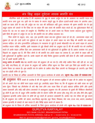 49                                        मई 2012




                           मंि सिद्ध वाहन दघटना नाशक मारुसत र्ंि
                                           ु ा
         पौरास्णक ग्रंथो मं उल्लेख हं की महाभारत क र्ुद्ध क िमर् अजुन क रथ क अग्रभाग पर मारुसत ध्वज एवं
                                                  े        े        ा  े    े
मारुसत र्डि लगा हुआ था। इिी र्ंि क प्रभाव क कारण िंपूणा र्ुद्ध क दौरान हज़ारं-लाखं प्रकार क आग्नेर् अस्त्र-
                                  े        े                    े                         े
शस्त्रं का प्रहार होने क बाद भी अजुन का रथ जरा भी क्षसतग्रस्त नहीं हुआ। भगवान श्री कृ ष्ण मारुसत र्ंि क इि
                        े          ा                                                                   े
अद्भत रहस्र् को जानते थे फक स्जि रथ र्ा वाहन की रक्षा स्वर्ं श्री मारुसत नंदन करते हं, वह दघटनाग्रस्त किे हो
    ु                                                                                      ु ा         ै
िकता हं । वह रथ र्ा वाहन तो वार्ुवेग िे, सनबाासधत रुप िे अपने लक्ष्र् पर त्रवजर् पतका लहराता हुआ पहुंिेगा।
इिी सलर्े श्री कृ ष्ण नं अजुन क रथ पर श्री मारुसत र्ंि को अंफकत करवार्ा था।
                            ा  े
       स्जन लोगं क स्कटर, कार, बि, ट्रक इत्र्ाफद वाहन बार-बार दघटना ग्रस्त हो रहे हो!, अनावश्र्क वाहन को
                  े   ू                                        ु ा
नुक्षान हो रहा हं! उडहं हानी एवं दघटना िे रक्षा क उद्दे श्र् िे अपने वाहन पर मंि सिद्ध श्री मारुसत र्ंि अवश्र्
                                  ु ा            े
लगाना िाफहए। जो लोग ट्राडस्पोफटं ग (पररवहन) क व्र्विार् िे जुिे हं उनको श्रीमारुसत र्ंि को अपने वाहन मं अवश्र्
                                             े
स्थात्रपत करना िाफहए, क्र्ोफक, इिी व्र्विार् िे जुिे िैकिं लोगं का अनुभव रहा हं की श्री मारुसत र्ंि को स्थात्रपत
करने िे उनक वाहन असधक फदन तक अनावश्र्क खिो िे एवं दघटनाओं िे िुरस्क्षत रहे हं । हमारा स्वर्ंका एवं अडर्
           े                                       ु ा
त्रवद्वानो का अनुभव रहा हं , की स्जन लोगं ने श्री मारुसत र्ंि अपने वाहन पर लगार्ा हं , उन लोगं क वाहन बिी िे
                                                                                                े
बिी दघटनाओं िे िुरस्क्षत रहते हं । उनक वाहनो को कोई त्रवशेष नुक्शान इत्र्ाफद नहीं होता हं और नाहीं अनावश्र्क
     ु ा                              े
रुप िे उिमं खराबी आसत हं ।
वास्तु प्रर्ोग मं मारुसत र्ंि: र्ह मारुसत नंदन श्री हनुमान जी का र्ंि है । र्फद कोई जमीन त्रबक नहीं रही हो, र्ा उि
पर कोई वाद-त्रववाद हो, तो इच्छा क अनुरूप वहँ जमीन उसित मूल्र् पर त्रबक जार्े इि सलर्े इि मारुसत र्ंि का
                                 े
प्रर्ोग फकर्ा जा िकता हं । इि मारुसत र्ंि क प्रर्ोग िे जमीन शीघ्र त्रबक जाएगी र्ा त्रववादमुि हो जाएगी। इि सलर्े
                                           े
र्ह र्ंि दोहरी शत्रि िे र्ुि है ।
मारुसत र्ंि क त्रवषर् मं असधक जानकारी क सलर्े गुरुत्व कार्ाालर् मं िंपक करं । मूल्र् Rs- 255 िे 10900 तक
             े                         े                               ा

श्री हनुमान र्ंि          शास्त्रं मं उल्लेख हं की श्री हनुमान जी को भगवान िूर्देव ने ब्रह्मा जी क आदे श पर हनुमान
                                                                               ा                  े
जी को अपने तेज का िौवाँ भाग प्रदान करते हुए आशीवााद प्रदान फकर्ा था, फक मं हनुमान को िभी शास्त्र का पूणा
ज्ञान दँ गा। स्जििे र्ह तीनोलोक मं िवा श्रेष्ठ विा हंगे तथा शास्त्र त्रवद्या मं इडहं महारत हासिल होगी और इनक
         ू                                                                                                  े
िमन बलशाली और कोई नहीं होगा। जानकारो ने मतानुशार हनुमान र्ंि की आराधना िे पुरुषं की त्रवसभडन बीमाररर्ं
दर होती हं , इि र्ंि मं अद्भत शत्रि िमाफहत होने क कारण व्र्त्रि की स्वप्न दोष, धातु रोग, रि दोष, वीर्ा दोष, मूछाा,
 ू                          ु                    े
नपुंिकता इत्र्ाफद अनेक प्रकार क दोषो को दर करने मं अत्र्डत लाभकारी हं । अथाात र्ह र्ंि पौरुष को पुष्ट करता
                               े         ू
हं । श्री हनुमान र्ंि व्र्त्रि को िंकट, वाद-त्रववाद, भूत-प्रेत, द्यूत फक्रर्ा, त्रवषभर्, िोर भर्, राज्र् भर्, मारण, ि्मोहन
स्तंभन इत्र्ाफद िे िंकटो िे रक्षा करता हं और सित्रद्ध प्रदान करने मं िक्षम हं ।
श्री हनुमान र्ंि क त्रवषर् मं असधक जानकारी क सलर्े गुरुत्व कार्ाालर् मं िंपक करं । मूल्र् Rs- 730 िे 10900 तक
                  े                         े                               ा

                                       GURUTVA KARYALAY
                             92/3. BANK COLONY, BRAHMESHWAR PATNA,
               BHUBNESWAR-751018, (ORISSA), Call us: 91 + 9338213418, 91+ 9238328785
                    Mail Us: gurutva.karyalay@gmail.com, gurutva_karyalay@yahoo.in,
 