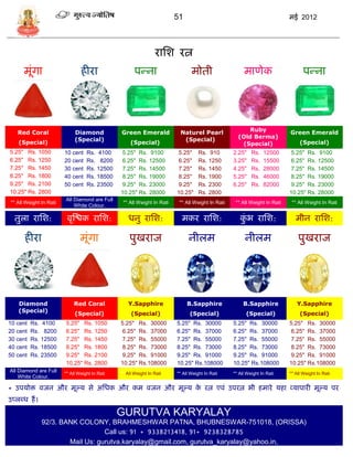 51                                                मई 2012




                                                                 रासश रत्न
      मूंगा                     हीरा                   पडना                     मोती                   माणेक                      पडना




   Red Coral                 Diamond            Green Emerald             Naturel Pearl                Ruby                Green Emerald
                             (Special)                                     (Special)                (Old Berma)
    (Special)                                        (Special)                                       (Special)                  (Special)
5.25" Rs. 1050          10 cent    Rs. 4100     5.25" Rs. 9100           5.25"      Rs. 910       2.25"    Rs.   12500     5.25" Rs. 9100
6.25" Rs. 1250          20 cent    Rs. 8200     6.25" Rs. 12500          6.25"      Rs. 1250      3.25"    Rs.   15500     6.25" Rs. 12500
7.25" Rs. 1450          30 cent    Rs. 12500    7.25" Rs. 14500          7.25"      Rs. 1450      4.25"    Rs.   28000     7.25" Rs. 14500
8.25" Rs. 1800          40 cent    Rs. 18500    8.25" Rs. 19000          8.25"      Rs. 1900      5.25"    Rs.   46000     8.25" Rs. 19000
9.25" Rs. 2100          50 cent    Rs. 23500    9.25" Rs. 23000          9.25"      Rs. 2300      6.25"    Rs.   82000     9.25" Rs. 23000
10.25" Rs. 2800                                 10.25" Rs. 28000         10.25"     Rs. 2800                               10.25" Rs. 28000
                        All Diamond are Full
** All Weight In Rati                            ** All Weight In Rati    ** All Weight In Rati    ** All Weight In Rati    ** All Weight In Rati
                            White Colour.

  तुला रासश:             वृस्श्चक रासश:            धनु रासश:               मकर रासश:                 कभ रासश:
                                                                                                      ुं                      मीन रासश:

      हीरा                      मूंगा               पुखराज                     नीलम                     नीलम                   पुखराज




    Diamond                 Red Coral              Y.Sapphire                 B.Sapphire               B.Sapphire             Y.Sapphire
    (Special)
                             (Special)               (Special)                 (Special)                (Special)               (Special)
10 cent   Rs. 4100      5.25" Rs. 1050          5.25" Rs. 30000          5.25" Rs. 30000          5.25" Rs. 30000          5.25" Rs. 30000
20 cent   Rs. 8200      6.25" Rs. 1250          6.25" Rs. 37000          6.25" Rs. 37000          6.25" Rs. 37000          6.25" Rs. 37000
30 cent   Rs. 12500     7.25" Rs. 1450          7.25" Rs. 55000          7.25" Rs. 55000          7.25" Rs. 55000          7.25" Rs. 55000
40 cent   Rs. 18500     8.25" Rs. 1800          8.25" Rs. 73000          8.25" Rs. 73000          8.25" Rs. 73000          8.25" Rs. 73000
50 cent   Rs. 23500     9.25" Rs. 2100          9.25" Rs. 91000          9.25" Rs. 91000          9.25" Rs. 91000          9.25" Rs. 91000
                        10.25" Rs. 2800         10.25" Rs.108000         10.25" Rs.108000         10.25" Rs.108000         10.25" Rs.108000
All Diamond are Full
                        ** All Weight In Rati   ** All Weight In Rati    ** All Weight In Rati    ** All Weight In Rati    ** All Weight In Rati
    White Colour.

* उपर्ोि वजन और मूल्र् िे असधक और कम वजन और मूल्र् क रत्न एवं उपरत्न भी हमारे र्हा व्र्ापारी मूल्र् पर
                                                    े
उप्लब्ध हं ।
                                                GURUTVA KARYALAY
               92/3. BANK COLONY, BRAHMESHWAR PATNA, BHUBNESWAR-751018, (ORISSA)
                                  Call us: 91 + 9338213418, 91+ 9238328785
                       Mail Us: gurutva.karyalay@gmail.com, gurutva_karyalay@yahoo.in,
 