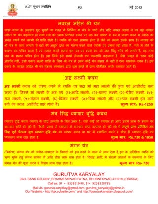66                                         मई 2012




                                            नवरत्न जफित श्री र्ंि
शास्त्र विन क अनुिार शुद्ध िुवणा र्ा रजत मं सनसमात श्री र्ंि क िारं और र्फद नवरत्न जिवा ने पर र्ह नवरत्न
             े                                                े
जफित श्री र्ंि कहलाता हं । िभी रत्नो को उिक सनस्श्चत स्थान पर जि कर लॉकट क रूप मं धारण करने िे व्र्त्रि को
                                           े                           े  े
अनंत एश्वर्ा एवं लक्ष्मी की प्रासप्त होती हं । व्र्त्रि को एिा आभाि होता हं जैिे मां लक्ष्मी उिक िाथ हं । नवग्रह को
                                                                                                े
श्री र्ंि क िाथ लगाने िे ग्रहं की अशुभ दशा का धारण करने वाले व्र्त्रि पर प्रभाव नहीं होता हं । गले मं होने क
           े                                                                                                े
कारण र्ंि पत्रवि रहता हं एवं स्नान करते िमर् इि र्ंि पर स्पशा कर जो जल त्रबंद ु शरीर को लगते हं , वह गंगा
जल क िमान पत्रवि होता हं । इि सलर्े इिे िबिे तेजस्वी एवं फलदासर् कहजाता हं । जैिे अमृत िे उत्तम कोई
    े
औषसध नहीं, उिी प्रकार लक्ष्मी प्रासप्त क सलर्े श्री र्ंि िे उत्तम कोई र्ंि िंिार मं नहीं हं एिा शास्त्रोि विन हं । इि
                                        े
प्रकार क नवरत्न जफित श्री र्ंि गुरूत्व कार्ाालर् द्वारा शुभ मुहूता मं प्राण प्रसतत्रष्ठत करक बनावाए जाते हं ।
        े                                                                                   े


                                                 अष्ट लक्ष्मी कवि
अष्ट लक्ष्मी कवि को धारण करने िे व्र्त्रि पर िदा मां महा लक्ष्मी की कृ पा एवं आशीवााद बना
रहता हं । स्जस्िे मां लक्ष्मी क अष्ट रुप (१)-आफद लक्ष्मी, (२)-धाडर् लक्ष्मी, (३)-धैरीर् लक्ष्मी, (४)-
                               े
गज लक्ष्मी, (५)-िंतान लक्ष्मी, (६)-त्रवजर् लक्ष्मी, (७)-त्रवद्या लक्ष्मी और (८)-धन लक्ष्मी इन िभी
रुपो का स्वतः अशीवााद प्राप्त होता हं ।                                                         मूल्र् माि: Rs-1250

                                      मंि सिद्ध व्र्ापार वृत्रद्ध कवि
व्र्ापार वृत्रद्ध कवि व्र्ापार क शीघ्र उडनसत क सलए उत्तम हं । िाहं कोई भी व्र्ापार हो अगर उिमं लाभ क स्थान पर
                                े             े                                                     े
बार-बार हासन हो रही हं । फकिी प्रकार िे व्र्ापार मं बार-बार बांधा उत्पडन हो रही हो! तो िंपूणा प्राण प्रसतत्रष्ठत मंि
सिद्ध पूणा िैतडर् र्ुि व्र्ापात वृत्रद्ध र्ंि को व्र्पार स्थान र्ा घर मं स्थात्रपत करने िे शीघ्र ही व्र्ापार वृत्रद्ध एवं
सनतडतर लाभ प्राप्त होता हं ।                                                           मूल्र् माि: Rs.730 & 1050

                                                      मंगल र्ंि
(त्रिकोण) मंगल र्ंि को जमीन-जार्दाद क त्रववादो को हल करने क काम मं लाभ दे ता हं , इि क असतररि व्र्त्रि को
                                     े                     े                          े
ऋण मुत्रि हे तु मंगल िाधना िे असत शीध्र लाभ प्राप्त होता हं । त्रववाह आफद मं मंगली जातकं क कल्र्ाण क सलए
                                                                                          े         े
मंगल र्ंि की पूजा करने िे त्रवशेष लाभ प्राप्त होता हं ।                                        मूल्र् माि Rs- 730


                                        GURUTVA KARYALAY
            92/3. BANK COLONY, BRAHMESHWAR PATNA, BHUBNESWAR-751018, (ORISSA)
                                Call us: 91 + 9338213418, 91+ 9238328785
                    Mail Us: gurutva.karyalay@gmail.com, gurutva_karyalay@yahoo.in,
                Our Website:- http://gk.yolasite.com/ and http://gurutvakaryalay.blogspot.com/
 