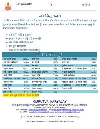 74                                  मई 2012




                                                   मंि सिद्ध कवि
मंि सिद्ध कवि को त्रवशेष प्रर्ोजन मं उपर्ोग क सलए और शीघ्र प्रभाव शाली बनाने क सलए तेजस्वी मंिो द्वारा
                                             े                                े
शुभ महूता मं शुभ फदन को तैर्ार फकर्े जाते हं . अलग-अलग कवि तैर्ार करने कसलए अलग-अलग तरह क
                                                                        े                े
मंिो का प्रर्ोग फकर्ा जाता हं .

    क्र्ं िुने मंि सिद्ध कवि?
    उपर्ोग मं आिान कोई प्रसतबडध नहीं
    कोई त्रवशेष सनसत-सनर्म नहीं
    कोई बुरा प्रभाव नहीं
    कवि क बारे मं असधक जानकारी हे तु
          े

                                               मंि सिद्ध कवि िूसि
िवा कार्ा सित्रद्ध          4600/-   ऋण मुत्रि                      910/-    त्रवघ्न बाधा सनवारण              550/-
िवा जन वशीकरण               1450/-   धन प्रासप्त                    820/-    नज़र रक्षा                        550/-
अष्ट लक्ष्मी                1250/-   तंि रक्षा                      730/-    दभााग्र् नाशक
                                                                              ु                               460/-
िंतान प्रासप्त              1250/-   शिु त्रवजर्                    730/-    * वशीकरण (२-३ व्र्त्रिक सलए)
                                                                                                    े        1050/-
स्पे- व्र्ापर वृत्रद्ध      1050/-   त्रववाह बाधा सनवारण            730/-    * पत्नी वशीकरण                   640/-
कार्ा सित्रद्ध              1050/-   व्र्ापर वृत्रद्ध               730/--   * पसत वशीकरण                     640/-
आकस्स्मक धन प्रासप्त        1050/-   िवा रोग सनवारण                 730/-    िरस्वती (कक्षा +10 क सलए)
                                                                                                 े            550/-
नवग्रह शांसत                 910/-   मस्स्तष्क पृत्रष्ट वधाक        640/-    िरस्वती (कक्षा 10 तकक सलए)
                                                                                                  े           460/-
भूसम लाभ                     910/-   कामना पूसता                    640/-    * वशीकरण ( 1 व्र्त्रि क सलए)
                                                                                                    े         640/-
काम दे व                     910/-   त्रवरोध नाशक                   640/-    रोजगार प्रासप्त                  370/-
पदं उडनसत                    910/-   रोजगार वृत्रद्ध                550/-
*कवि माि शुभ कार्ा र्ा उद्दे श्र् क सलर्े
                                   े

                                        GURUTVA KARYALAY
                 92/3. BANK COLONY, BRAHMESHWAR PATNA, BHUBNESWAR-751018, (ORISSA)
                                           Call Us - 9338213418, 9238328785
                     Our Website:- http://gk.yolasite.com/ and http://gurutvakaryalay.blogspot.com/
                         Email Us:- gurutva_karyalay@yahoo.in, gurutva.karyalay@gmail.com

                          (ALL DISPUTES SUBJECT TO BHUBANESWAR JURISDICTION)

                               (ALL DISPUTES SUBJECT TO BHUBANESWAR JURISDICTION)
 