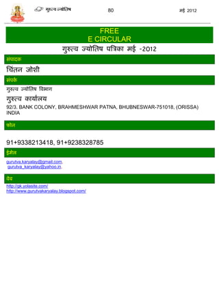 80               मई 2012



                                              FREE
                                           E CIRCULAR
                            गुरुत्व ज्र्ोसतष पत्रिका मई -2012
िंपादक

सिंतन जोशी
िंपका
गुरुत्व ज्र्ोसतष त्रवभाग

गुरुत्व कार्ाालर्
92/3. BANK COLONY, BRAHMESHWAR PATNA, BHUBNESWAR-751018, (ORISSA)
INDIA

फोन


91+9338213418, 91+9238328785
ईमेल
gurutva.karyalay@gmail.com,
 gurutva_karyalay@yahoo.in,

वेब
http://gk.yolasite.com/
http://www.gurutvakaryalay.blogspot.com/
 
