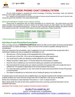 126                                    नलम्फय 2012



                      BOOK PHONE/ CHAT CONSULTATION
      We are mostly engaged in spreading the ancient knowledge of Astrology, Numerology, Vastu and Spiritual
Science in the modern context, across the world.
      Our research and experiments on the basic principals of various ancient sciences for the use of common man.
exhaustive guide lines exhibited in the original Sanskrit texts

BOOK APPOINTMENT PHONE/ CHAT CONSULTATION
        Please book an appointment with Our expert Astrologers for an internet chart . We would require your birth
details and basic area of questions so that our expert can be ready and give you rapid replied. You can indicate the
area of question in the special comments box. In case you want more than one person reading, then please mention
in the special comment box . We shall confirm before we set the appointment. Please choose from :

                                    PHONE/ CHAT CONSULTATION
                       Consultation 30 Min.:               RS. 1250/-*
                       Consultation 45 Min.:               RS. 1900/-*
                       Consultation 60 Min.:               RS. 2500/-*
*While booking the appointment in Addvance

How Does it work Phone/Chat Consultation
This is a unique service of GURUATVA KARYALAY where we offer you the option of having a personalized
discussion with our expert astrologers. There is no limit on the number of question although time is of
consideration.
Once you request for the consultation, with a suggestion as to your convenient time we get back with a
confirmation whether the time is available for consultation or not.
    We send you a Phone Number at the designated time of the appointment
    We send you a Chat URL / ID to visit at the designated time of the appointment
    You would need to refer your Booking number before the chat is initiated
    Please remember it takes about 1-2 minutes before the chat process is initiated.
    Once the chat is initiated you can commence asking your questions and clarifications
    We recommend 25 minutes when you need to consult for one persona Only and usually the time is
       sufficient for 3-5 questions depending on the timing questions that are put.
    For more than these questions or one birth charts we would recommend 60/45 minutes Phone/chat
       is recommended
    Our expert is assisted by our technician and so chatting & typing is not a bottle neck

In special cases we don't have the time available about your Specific Questions We will taken some time for
properly Analysis your birth chart and we get back with an alternate or ask you for an alternate.
All the time mentioned is Indian Standard Time which is + 5.30 hr ahead of G.M.T.
Many clients prefer the chat so that many questions that come up during a personal discussion can be
answered right away.
BOOKING FOR PHONE/ CHAT CONSULTATION PLEASE CONTECT

                                      GURUTVA KARYALAY
                              Call Us:- 91+9338213418, 91+9238328785.
   Email Us:- gurutva_karyalay@yahoo.in, gurutva.karyalay@gmail.com, chintan_n_joshi@yahoo.co.in,
 