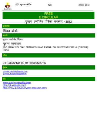 128                     नलम्फय 2012



                                          FREE
                                       E CIRCULAR
                            गुरुत्ल ज्मोप्ततऴ ऩत्रत्रका नलम्फय -2012
वॊऩादक

प्तचॊतन जोळी
वॊऩकल
गुरुत्ल ज्मोप्ततऴ त्रलबाग

गुरुत्ल कामालरम
92/3. BANK COLONY, BRAHMESHWAR PATNA, BHUBNESWAR-751018, (ORISSA)
INDIA

पोन


91+9338213418, 91+9238328785
ईभेर
gurutva.karyalay@gmail.com,
gurutva_karyalay@yahoo.in,

लेफ
www.gurutvakaryalay.com
http://gk.yolasite.com/
http://www.gurutvakaryalay.blogspot.com/
 
