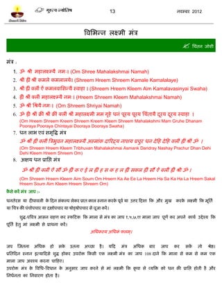 13                                    नलम्फय 2012




                                                    त्रलप्तबन्न रक्ष्भी भॊत्र
                                                                                                             प्तचॊतन जोळी
भॊत्र :
     1. ॐ श्री भशारक्ष्म्मै नभ्। (Om Shree Mahalakshmai Namah)
     2. श्रीॊ ह्रीॊ श्रीॊ कभरे कभरारमे। (Shreem Hreem Shreem Kamale Kamalalaye)
     3. श्रीॊ ह्रीॊ क्रीॊ ऐॊ कभरलाप्तवन्मै स्लाशा । (Shreem Hreem Kleem Aim Kamalavasinyai Swaha)
     4. ह्रीॊ श्रीॊ क्रीॊ भशारक्ष्म्मै नभ्। (Hreem Shreem Kleem Mahalakshmai Namah)
     5. ॐ श्रीॊ प्तश्रमै नभ्। (Om Shreem Shriyai Namah)
     6. ॐ ह्री श्रीॊ क्रीॊ श्रीॊ क्रीॊ क्रीॊ श्रीॊ भशारक्ष्भी भभ गृशे धनॊ ऩूयम ऩूयम प्तचॊतामै दयम दयम स्लाशा ।
                                                                                               ू   ू
           (Om Hreem Shreem Kreem Shreem Kreem Kleem Shreem Mahalakshmi Mam Gruhe Dhanam
           Pooraya Pooraya Chintayai Dooraya Dooraya Swaha)
     7. धन राब एलॊ वभृत्रद्ध भॊत्र
           ॐ श्रीॊ ह्रीॊ क्रीॊ त्रत्रबुलन भशारक्ष्म्मै अस्भाॊक दारयद्र्म नाळम प्रचुय धन दे टश दे टश क्रीॊ ह्रीॊ श्रीॊ ॐ ।
           (Om Shreem Hreem Kleem Tribhuvan Mahalakshmai Asmank Daridray Nashay Prachur Dhan Dehi
           Dehi Kleem Hreem Shreem Om)
     8. अषम धन प्राप्तद्ऱ भॊत्र

            ॐ श्रीॊ ह्रीॊ क्रीॊ ऐॊ वं ॐ ह्रीॊ क ए ई र ह्रीॊ श व क श र ह्रीॊ वकर ह्रीॊ वं ऐॊ क्रीॊ ह्रीॊ श्री ॐ ।
           (Om Shreem Hreem Kleem Aim Soum Om Hreem Ka Ae Ee La Hreem Ha Sa Ka Ha La Hreem Sakal
           Hreem Soum Aim Kleem Hreem Shreem Om)
कवे कयं भॊत्र जाऩ :-
 ै

धनतेयव मा दीऩालरी क टदन वॊकल्ऩ रेकय प्रात्कार स्नान कयक ऩूलल मा उत्तय टदळा टक औय भुख
                   े                                   े                                                 कयक रक्ष्भी टक भूप्ततल
                                                                                                            े
मा प्तचत्र की ऩॊचोऩचाय मा दषोऩचाय मा ऴोड्ऴोऩचाय वे ऩूजा कयं ।

           ळुद्ध-ऩत्रलत्र आवन ग्रशण कय स्पटिक टक भारा वे भॊत्र का जाऩ १,५,७,११ भारा जाऩ ऩूणल कय अऩने कामल उद्दे श्म टक
ऩूप्ततल शे तु भाॊ रक्ष्भी वे प्राथना कयं ।
                                                      अप्तधकस्म अप्तधक परभ ्।
                                                                      ॊ


जऩ        स्जतना   अप्तधक     शो   वके       उतना   अच्छा   शै ।   मटद   भॊत्र   अप्तधक   फाय   जाऩ    कय     वकं     तो    श्रेद्ष।
प्रप्ततटदन स्नान इत्माटदवे ळुद्ध शोकय उऩयोि टकवी एक रक्ष्भी भॊत्र का जाऩ 108 दाने टक भारा वे कभ वे कभ एक
भारा जाऩ अलश्म कयना चाटशए।
उऩयोि भॊत्र क त्रलप्तध-त्रलधान क अनुवाय जाऩ कयने वे भाॊ रक्ष्भी टक कृ ऩा वे व्मत्रि को धन की प्राप्तद्ऱ शोती शै औय
             े                  े
प्तनधलनता का प्तनलायण शोता शै ।
 