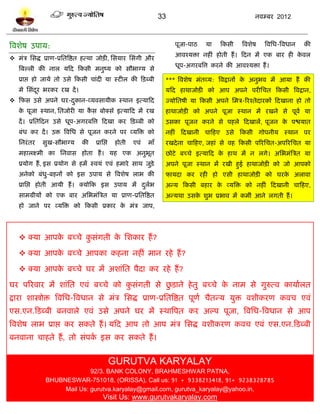 33                                  नलम्फय 2012



त्रलळेऴ उऩाम:                                                                 ऩूजा-ऩाठ   मा    टकवी    त्रलळेऴ   त्रलप्तध-त्रलधान   की
                                                                              आलश्मिा नशीॊ शोती शं । टदन भं एक फाय शी कलर
                                                                                                                       े
 भॊत्र प्तवद्ध प्राण-प्रप्ततत्रद्षत शत्था जोिी, प्तवमाय प्तवॊगी औय
                                                                              धूऩ-अगयफत्रत्त कयने की आलश्मिा शं ।
    त्रफल्री की नार मटद टकवी भनुष्म को वौबाग्म वे
    प्राद्ऱ शो जामे तो उवे टकवी चाॊदी मा स्िीर की टिब्फी                  *** त्रलळेऴ भॊतव्म: त्रलद्रानं क अनुबल भं आमा शं की
                                                                                                          े
    भे प्तवॊदय बयकय यख दं ।
             ू                                                            मटद शाथाजोिी को आऩ अऩने ऩयीप्तचत टकवी त्रलद्रान,
 टपव उवे अऩने घय-दकान-व्मलवामीक स्थान इत्माटद
                   ु                                                      ज्मोप्ततऴी मा टकवी अऩने प्तभत्र-रयश्तेदायकं टदखाना शो तो
    क ऩूजा स्थान, प्ततजोयी मा कव फोक्वॎ इत्माटद भं यख
     े                         ै                                          शाथाजोिी को अऩने ऩूजा स्थान भं यखने वे ऩूलल मा
    दं । प्रप्ततटदन उवे धूऩ-अगयफत्रत्त टदखा कय टिब्फी को                  उवका ऩूजन कयने वे ऩशरे टदखारं , ऩूजन क ऩद्ळमात
                                                                                                                े
    फॊध कय दं । उि त्रलप्तध वे ऩूजन कयने ऩय व्मत्रि को                    नशीॊ टदखानी चाटशए उवे टकवी गोऩनीम स्थान ऩय
    प्तनयॊ तय   वुख-वौबाग्म      की     प्राप्तद्ऱ    शोती   एलॊ   भाॉ    यखदे ना चाटशए, जशाॊ वे लश टकवी ऩरयप्तचत-अऩरयप्तचत मा
    भशारक्ष्भी का प्तनलाव शोता शं । मश एक अनुबूत                          छोिे फच्चे इत्माटद क शाथ भं न रगे। अप्तबभॊत्रत्रत मा
                                                                                              े
    प्रमोग शं , इव प्रमोग वे शभं स्लमॊ एलॊ शभाये वाथ जुिे                 अऩने ऩूजा स्थान भं यखी शुई शाथाजोिी को जो आऩको
    अनेको फॊधु-फशनं को इव उऩाम वे त्रलळेऴ राब की                          पा़मदा कय यशी शो एवी शाथाजोिी को घयक अराला
                                                                                                              े
    प्राप्तद्ऱ शोती आमी शं । क्मोटक इव उऩाम भं दरब
                                                ु ल                       अन्म टकवी फशाय क व्मत्रि को नशीॊ टदखानी चाटशए,
                                                                                          े
    वाभग्रीमं को एक फाय अप्तबभॊत्रत्रत मा प्राण-प्रप्ततत्रद्षत            अन्मथा उवक ळुब प्रबाल भं कभीॊ आने रगती शं ।
                                                                                    े
    शो जाने ऩय व्मत्रि को टकवी प्रकाय क भॊत्र जाऩ,
                                       े




     क्मा आऩक फच्चे कवॊगती क प्तळकाय शं ?
              े       ु      े

     क्मा आऩक फच्चे आऩका कशना नशीॊ भान यशे शं ?
              े

     क्मा आऩक फच्चे घय भं अळाॊप्तत ऩैदा कय यशे शं ?
              े

                                   ु         ु
घय ऩरयलाय भं ळाॊप्तत एलॊ फच्चे को कवॊगती वे छिाने शे तु फच्चे क नाभ वे गुरुत्ल कामालरत
                                                               े
द्राया ळास्त्रोि त्रलप्तध-त्रलधान वे भॊत्र प्तवद्ध प्राण-प्रप्ततत्रद्षत ऩूणल चैतन्म मुि लळीकयण कलच एलॊ
एव.एन.टिब्फी फनलारे एलॊ उवे अऩने घय भं स्थात्रऩत कय अल्ऩ ऩूजा, त्रलप्तध-त्रलधान वे आऩ
त्रलळेऴ राब प्राद्ऱ कय वकते शं । मटद आऩ तो आऩ भॊत्र प्तवद्ध लळीकयण कलच एलॊ एव.एन.टिब्फी
फनलाना चाशते शं , तो वॊऩक इव कय वकते शं ।
                         ल


                                                     GURUTVA KARYALAY
                               92/3. BANK COLONY, BRAHMESHWAR PATNA,
                 BHUBNESWAR-751018, (ORISSA), Call us: 91 + 9338213418, 91+ 9238328785
                      Mail Us: gurutva.karyalay@gmail.com, gurutva_karyalay@yahoo.in,
                                              Visit Us: www.gurutvakaryalay.com
 