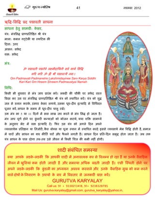 41                        नलम्फय 2012



ऋत्रद्ध-प्तवत्रद्ध प्रद ऩद्मालती वाधना
वाधना शे तु वाभग्री: कवय,
                      े
मॊत्र: भॊत्रप्तवद्ध प्राणप्रप्ततत्रद्षत श्री मॊत्र
भारा: कभर गट्िे की मा स्पटिक की
टदळा: उत्तय
आवन: वफ़द
       े
लस्त्र: वफ़द
          े


भॊत्र:
                      ॐ ऩद्मालती ऩद्मनेत्रे रक्ष्भीदाप्तमनी वलल कामल प्तवत्रद्ध
                                करय करय ॐ ह्रीॊ श्रीॊ ऩद्मालत्मै नभ्।
      Om Padmavati Padmanetre Lakshmidayinee Sarv Karya Siddhi
           Kari Kari Om Hreem Shreem Padmavatyai Namah

त्रलप्तध:
टकवी बी फुधलाय वे भॊत्र जाऩ प्रायॊ ब कयं । रकिी की चौकी ऩय वपद लस्त
                                                             े
त्रफछा कय उव ऩय भॊत्रप्तवद्ध प्राणप्रप्ततत्रद्षत श्री मॊत्र को स्थात्रऩत कयं । मॊत्र को ळुद्ध
जर वे स्नान कयाक, उवऩय कवय रगामे, उवका धूऩ-दीऩ इत्माटद वे त्रलप्तधलत
                े       े
ऩूजन कयं , वाधन क वभम भं धूऩ-दीऩ चारु यखं।
                 े
उि भॊत्र का 5 मा 11 टदनं भं वला राख जऩ कयने वे भॊत्र प्तवद्ध शो जाता शं ।
भॊत्र जाऩ ऩूणल शोने ऩय कलायी कन्माओॊ को बोजन कयामे , मथा ळत्रि वाभर्थमल
                        ुॊ
क अनुळाय बेि भं लस्त्र इत्माटद दं । टपय उव मॊत्र को अगरे टदन अऩने
 े
व्मलवामेक प्रप्ततद्षान मा प्ततजोयी, कळ फोक्व मा ऩूजा स्थान भं स्थात्रऩत कयदे इववे व्मलवामे भेभ त्रलत्रद्ध शोती शं , वभाज
                                     ै
भं चायं औय वाधन का मध कीप्ततल चयं औय परने रगती शं । वाधन टदन प्रप्तत-टदन वभृद्ध शोता जाता शं । जफ तक
                                      ै
मॊत्र वाधन क ऩाव यशे गा तफ-तफ उवे जीलन भं टकवी प्तचज की कभी नशीॊ शोगी।
            े


                                                      ळादी वॊफॊप्तधत वभस्मा
   क्मा आऩक रिक-रिकी टक आऩकी ळादी भं अनालश्मक रूऩ वे त्रलरम्फ शो यशा शं मा उनक लैलाटशक
           े   े                                                              े
   जीलन भं खुप्तळमाॊ कभ शोती जायशी शं औय वभस्मा अप्तधक फढती जायशी शं । एवी स्स्थती शोने ऩय
   अऩने रिक-रिकी टक किरी का अध्ममन अलश्म कयलारे औय उनक लैलाटशक वुख को कभ कयने
           े         ॊु                               े
   लारे दोऴं क प्तनलायण क उऩामो क फाय भं त्रलस्ताय वे जनकायी प्राद्ऱ कयं ।
              े          े       े
                                                     GURUTVA KARYALAY
                                           Call us: 91 + 9338213418, 91+ 9238328785
                                Mail Us: gurutva.karyalay@gmail.com, gurutva_karyalay@yahoo.in,
 