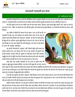 67                                   नलम्फय 2012




                                       दे लउठनी एकादळी व्रत कथा

                                                                                             स्लस्स्तक.ऎन.जोळी
        दे लउठनी एकादळी टक व्रत कथा टक ऩौयास्णक कथा क अनुळाय टकवी एक याजा क याज्म भं वबी रोग एकादळी का व्रत
                                                     े                     े
यखते थे। एकादळी क टदन याज्म टक प्रजा तथा नौकय-चाकयं वे रेकय ऩळुओॊ तक बोजन भं अन्न नशीॊ टदमा जाता था।
                 े
        एक टदन दवये याज्म का एक व्मत्रि याजा क ऩाव आकय फोरा- भशायाज! कृ ऩा कयक भुझे आऩक मशाॊ काभ ऩय यख रं।
                ू                             े                               े        े
तफ याजा ने उव व्मत्रि क वाभने एक ळतल यखी टक तुम्शं योज खाने को वफ कछ प्तभरेगा, ऩय एकादळी को बोजन भं अन्न नशीॊ
                       े                                           ु
प्तभरेगा।
        उव व्मत्रि ने नौकयी टक रारच भं उव वभम याजा को शाॉ कय दी, ऩय
एकादळी क टदन जफ उवे पराशाय का वाभान टदमा गमा तो लश याजा क
        े                                                े
वाभने जाकय प्तगि-प्तगिाने रगा भशायाज! पराशाय वे भेया ऩेि नशीॊ बये गा।
भं बूखा शी भय जाऊगा। कृ प्मा भुझे बोजन भं अन्न दे दो। याजा ने उवे ळतल
                 ॉ
माद टदराई, ऩय लश अन्न छोिने को याजी नशीॊ शुआ, तफ याजा ने उवे बोजन
भं अन्न टक वाभग्री आटद टदए।
        लश अऩनी टदनचमाल क अनुळाय नदी टकनाये ऩशुॉचा औय स्नान कय
                         े
बोजन ऩकाने रगा। जफ बोजन फन गमा तो लश बगलान को फुराने रगा
आओ बगलान! बोजन तैमाय शं । फुराने ऩय ऩीताम्फय धायण टकए बगलान
चतुबज रूऩ भं आ ऩशुॉचे तथा प्रेभ वे उवक वाथ बोजन कयने रगे। बोजनाटद
    ुल                                े
कयक बगलान अॊतधालन शो गए तथा लश अऩने काभ ऩय चरा गमा।
   े
        ऩॊद्रश टदन फाद अगरी एकादळी को लश याजा वे कशने रगा टक
भशायाज, भुझे दगुना वाभान दीस्जए। उव टदन तो भं बूखा शी यश गमा। याजा ने
              ु
कायण ऩूछा तो उवने फतामा टक शभाये वाथ बगलान बी खाते शं । इवीप्तरए शभ दोनं क प्तरए मे वाभान ऩूया नशीॊ शोता। मश वुनकय
                                                                          े
याजा को फिा आद्ळमल शुआ। याजा फोरे भं नशीॊ भान वकता टक तुम्शाये वाथ बगलान बी खाते शं । भं तो इतना व्रत यखता शूॉ, ऩूजा
कयता शूॉ, ऩय बगलान ने भुझे कबी दळलन नशीॊ टदए।
        याजा टक फात वुनकय लश फोरा- भशायाज! मटद त्रलद्वाव न शो तो वाथ चरकय दे ख रं। याजा एक ऩेि क ऩीछे प्तछऩकय फैठ
                                                                                                े
गमा। उव व्मत्रि ने बोजन फनामा तथा बगलान को ळाभ तक ऩुकायता यशा, ऩयॊ तु बगलान न आए। अॊत भं उवने कशा- शे बगलान!
मटद आऩ नशीॊ आए तो भं नदी भं कदकय प्राण त्माग दॉ गा।
                             ू                  ू
        रेटकन बगलान नशीॊ आए, तफ लश प्राण त्मागने क उद्दे श्म वे नदी टक तयप फढ़ा। प्राण त्मागने का उवका दृढ़ इयादा जान
                                                  े
ळीघ्र शी बगलान ने प्रकि शोकय उवे योक प्तरमा औय वाथ फैठकय बोजन कयने रगे। खा-ऩीकय ले उवे अऩने त्रलभान भं त्रफठाकय
अऩने धाभ रे गए। मश दे ख याजा ने वोचा टक व्रत-उऩलाव वे तफ तक कोई पामदा नशीॊ शोता, जफ तक भन ळुद्ध न शो। इववे याजा
को सान प्तभरा। लश बी भन वे व्रत-उऩलाव कयने रगा औय अॊत भं स्लगल को प्राद्ऱ शुआ।
 