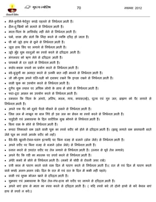70                                 नलम्फय 2012



 भैरे-कचैरे-पिे शुए कऩिे ऩशनने वे प्तनधलनता आती शं ।
        ु     े
 दीन-द्स्खमं को वताने वे प्तनधलनता आती शं ।
       ु
 भाता-त्रऩता क आप्तळलालद नशीॊ रेने वे प्तनधलनता आती शं ।
               े
 धभल, ळास्त्र औय वॊतं टक प्तनॊदा कयने वे व्मत्रि दरयद्र शो जाता शं ।
                     ू
 घी को जूठे शाथ वे छने वे प्तनधलनता आती शं ।
 जूठा शाथ प्तवय ऩय रगाने वे प्तनधलनता आती शं ।
 जूठे भुॉश ळुब लस्तुओॊ का स्ऩळल कयने वे दरयद्रता आती शं ।
 भॊगरलाय को ऋण रेने वे दरयद्रता आती शं ।
 ऩाऩकभल भं यत यशने वे प्तनधलनता आती शं ।
 कठोय-किक लचनो का प्रमोग कयने वे प्तनधलनता आती शं ।
 फिे -फुजुगो का अनादय कयने वे उनकी फात नशीॊ भानने वे प्तनधलनता आती शं ।
 जो स्त्री-ऩुरुऴ अऩने ऩप्तत-ऩत्नी को दफाकय यखने टक इच्छा यखने वे प्तनधलनता आती शं ।
 लावी पक का उऩमोग कयने वे प्तनधलनता आती शं ।
        ू
 दगध मुि स्थान ऩय अप्तधक रोगो क वाथ भं वोने वे प्तनधलनता आती शं ।
   ु ं                          े
 पिा-िू िा आवन का उऩमोग कयने वे प्तनधलनता आती शं ।
 स्भळान टक प्तचता क अॊगाये , अस्स्थ, बस्भ, गाम, कऩाव(रुई), ऩूज्म एलॊ गुरु जन, ब्राह्मण को ऩैय रगाने वे
                    े
प्तनधलनता आती शं ।
 अऩने एक ऩैय को दवये ऩैयवे घीवने वे दफाने वे प्तनधलनता आती शं ।
                  ू
 स्जव जर भं नाखून मा फार प्तगये शं उव जर का वेलन मा स्ऩळल कयने वे प्तनधलनता आती शं ।
 चतुदलळी एलॊ अभालस्मा क टदन ळायीरयक वुख बोगने वे प्तनधलनता आती शं ।
                        े
 त्रफना लस्त्र क वोने वे प्तनधलनता आती शं ।
                 े
 कचया प्तनकारते लि उिने लारी धुक का स्ऩळल ळयीय को शोने वे दरयद्रता आती शं । (झािू रगाते लि वालधानी फयते
जेवे धूर का स्ऩळल आऩक ळयीय को नशं)
                     े
 फैठे-फैठे खुयळी-िे फर-ऩरॊग इत्माटद ऩय त्रफना लजश वे फजाने (ढोर जेवे) वे प्तनधलनता आती शं ।
 अऩने ळयीय ऩय त्रफना लजश वे फजाने (ढोर जेवे) वे प्तनधलनता आती शं ।
 स्नान कयने वे उऩयाॊत ळयीय ऩय तेर रगाने वे प्तनधलनता आती शं । (स्नान वे ऩूलल तेर रगारे)
 अऩने ऩैय टक एिी का भस्तक ऩय स्ऩळल कयने वे प्तनधलनता आती शं ।
 अॊधेये कभये भं वोने वे प्तनधलनता आती शं । (कभये भं थोिी वे योळनी जरुय यखे)
 यात्री कार भे धायण कयने लारे लस्त्र टदन भं धायण कयने वे प्तनधलनता आती शं ।( यात भं एलॊ टदन भं धायण कयने
लारे कऩिे अरग-अरग यखं। टदन क यात भं एलॊ यात क टदन भं कबी नशीॊ ऩशने)
                            े                े
 लावी एलॊ ळुष्क बोजन खाने वे दरयद्रता आती शं ।
 ळुक्रलाय एलॊ अभालस्मा क टदन तेर-गॊध-द्रव्म को ळयीय ऩय रागने वे दरयद्रता आती शं ।
                         े
 अऩने फाएॊ शाथ वे भाता का स्ऩळ कयने वे दरयद्रता आती शं । ( मटद स्ऩळल कये तो दोनो शाथो वे कयं कलर फाएॊ
                                                                                               े
शाथ वे स्ऩळल न कयं ।)
 