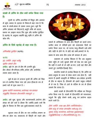 75                                         नलम्फय 2012



ळास्त्रो भं अस्ग्न क तीन रूऩं लणलन टकमा गमा
                    े
शं ।
         ऩृर्थली ऩय अस्ग्न, अन्तरयष भं त्रलद्युत औय आकाळ
भं वूम। प्रकाळ क उद्दगभ क त्रलऴम भं कशा गमा शै टक
      ल         े        े
कार क वॊघऴल-भॊथन वे उवका जन्भ शुआ। वूमल टक
     े
अस्ग्न अॊधकाय को प्तभिाता शै , अवुयी ळत्रि को ियाता,
प्रकाळ का आह्वान कयता, प्तचय मुला औय प्राचीन ऩुयोटशत
शै । ऋग्लेद क अनुळाय भशात्रऴल बृगु ऋत्रऴ ने अस्ग्न की
             े
खोज की।
                                                            ऩकाने क आत्रलष्काय क वाथ दीऩ प्तभट्िी का फनने रगा।
                                                                   े            े
अस्ग्न क प्तरमे ऋग्लेद भं कशा गमा शं ।
        े                                                   प्राचीन कार वे धप्तनकं द्राया फिे करात्भक टदमं का
                                                            प्रमोग टकमा जाता था, जो ऩत्थय, धातु, कीभती यत्नं, वोने
अस्ग्नभीऱे ऩुयोटशतॊ (ऋग्लेद)                                औय चाॊदी क शोते थे। मे छोिे फिे वबी आकायं क थे।
                                                                      े                                े

                                                            वभम क वाथ वाथ दीऩ स्तॊब बी प्रचरन भं आए।
                                                                 े
ऋग्लेद
                                                                    याभामण भं उल्रेख प्तभरता शं टक जफ शनुभान
इॊ द्र ज्मोप्तत् अभृतॊ भतेऴु
                                                            रॊका ऩशुॉचे तो उन्शं वुनशये दीऩं को दे ख कय भ्रभ शुआ
वूमांळ वॊबलो दीऩ्
                                                            टक कशीॊ ले स्लगल भं तो नशीॊ आ गए। उन्शं लशाॊ ऩीरे औय
अथालत: वूमल क अॊळ वे दीऩ की उत्ऩत्रत्त शुई।
             े
                                                            जरते शुए स्लणलदीऩ टदखाई टदए।
दीऩ जीलन की ऩत्रलत्रता, बत्रि, अचलना औय आळीलालद
स्लरुऩ भाना जाता शं ।                                               बायतीम ळास्त्रो भे उल्रेख प्तभरता शै , टक अस्ग्न का
                                                            वॊफॊध भनुष्म क जन्भ वे रेकय भयण तक शोता शं । मशी
                                                                          े

         वूमल क अॊळ वे उत्ऩन्न ऩृर्थली की अस्ग्न को स्जव
               े                                            कायण शं शभायी वॊस्कृ प्तत भं त्रलप्तबन्न व्रत-त्मोशाय इत्माटद

ऩात्र भं स्थात्रऩत टकमा गमा उवे आज दीऩक क रूऩ भं
                                         े                  भं दीऩ क भशत्ल शं । दीऩलरी बी शभाये प्रभुख त्मौशायो

शभाये घयं भं ऩूजा जाता शै ।                                 भं वे एक शै , स्जव भं उजाल क प्रप्ततक क रुऩ भं दीऩक
                                                                                        े          े
                                                            जराने टक ऩयॊ ऩया शं ।
ळुबभ कयोप्तत करमाणभ ् आयोग्मभ ् धन वम्ऩदा                           शभाये ळास्त्रं भं दीऩज्मोप्तत टक भटशभा का त्रलस्तृत
ळत्रुफुस्ध्द त्रलनाळाम दीऩज्मोप्तत नभस्तुते ।।              लणलन टकमा गमा शं । ळास्त्रं भं दीऩज्मोप्तत को ऩाऩनाळक,
                                                            ळत्रुओॊ टक लृत्रद्ध योकने लारी, आमु एलॊ आयोग्म प्रदान
अथालत: शभे ळुब, वुन्दय औय कल्माणकायी, आयोग्म औय             कयने लारी शं ।
वॊऩदा को दे ने लारे शे दीऩक टक ज्मोप्तत, शभाये ळत्रं टक
फुत्रद्ध क त्रलनाळ क प्तरए शभ तुम्शं नभस्काय कयते शं ।
          े         े                                       दीऩो ज्मोप्तत् ऩयभ ् ब्रह्म दीऩो ज्मोप्ततजलनादल न्।
                                                            दीऩो शयतु भं ऩाऩभ ् वाध्मदीऩ नभोऽस्तु ते।।

         ऩूयातन कार भं दीऩ का ऩात्र स्पटिक, ऩाऴाण मा        ळुबभ ् कयोतु कल्माणभ ् आयोग्मभ ् वुखवम्ऩदभ ्।

वीऩ का शोता था। कारान्तय भं प्तभट्िी को गढने औय             ळत्रुफुत्रद्धत्रलनाळभ ् च दीऩज्मोप्ततनलभोऽस्तु ते।।
 