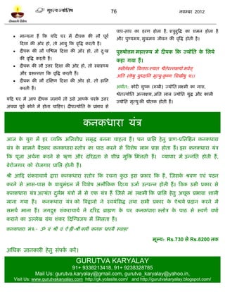 76                                        नलम्फय 2012



                                                             ऩाऩ-ताऩ का शयण शोता शै , ळत्रुफुत्रद्ध का ळभन शोता शै
      भान्मता शं टक मटद घय भं दीऩक की रौ ऩूलल
                                                             औय ऩुण्मभम, वुखभम जीलन की लृत्रद्ध शोती शै ।
       टदळा की ओय शो, तो आमु टक लृत्रद्ध कयती शं ।
      दीऩक की रौ ऩस्द्ळभ टदळा की ओय शो, तो द्ख
                                             ु               ऩुरूऴोत्तभ भशात्त्म्म भं दीऩक टक ज्मोप्तत क प्तरमे
                                                                                                        े
       की लृत्रद्ध कयती शं ।
                                                             कशा गमा शं ।
      दीऩक की रौ उत्तय टदळा की ओय शो, तो स्लास्र्थम
                                                               रूषैरक्ष्भी त्रलनाळ्स्मात द्वैतेयन्नषमो बलेत ्
                                                                    ल
       औय प्रवन्नता टक लृत्रद्ध कयती शं ।
                                                             अप्तत यिऴु मुध्दाप्तन भृत्मु्कृ ष्ण प्तळखीऴु च।।
                                                                     े
      दीऩक की रौ दस्षण टदळा की ओय शो, तो शाप्तन
       कयती शं ।                                             अथालत: कोयी ळुष्क (रूखी) ज्मोप्तत रक्ष्भी का नाळ,
                                                             द्वेतज्मोप्तत अन्नषम, अप्तत रार ज्मोप्तत मुद्ध औय कारी
मटद घय भं आऩ दीऩक जरामं तो उवे आऩक घयक उत्तय
                                  े   े
                                                             ज्मोप्तत भृत्मु की द्योतक शोती शं ।
अथला ऩूलल कोने भं शोना चाटशए। दीऩज्मोप्तत क प्रबाल वे
                                           े



                                            कनकधाया मॊत्र
आज क मुग भं शय व्मत्रि अप्ततळीघ्र वभृद्ध फनना चाशता शं । धन प्राप्तद्ऱ शे तु प्राण-प्रप्ततत्रद्षत कनकधाया
    े
मॊत्र क वाभने फैठकय कनकधाया स्तोत्र का ऩाठ कयने वे त्रलळेऴ राब प्राद्ऱ शोता शं । इव कनकधाया मॊत्र
       े
टक ऩूजा अचलना कयने वे ऋण औय दरयद्रता वे ळीघ्र भुत्रि प्तभरती शं ।                        व्माऩाय भं उन्नप्तत शोती शं ,
फेयोजगाय को योजगाय प्राप्तद्ऱ शोती शं ।

श्री आटद ळॊकयाचामल द्राया कनकधाया स्तोत्र टक यचना कछ इव प्रकाय टक शं , स्जवक श्रलण एलॊ ऩठन
                                                   ु                        े
कयने वे आव-ऩाव क लामुभॊिर भं त्रलळेऴ अरौटकक टदव्म उजाल उत्ऩन्न शोती शं । टठक उवी प्रकाय वे
                े
कनकधाया मॊत्र अत्मॊत दरब मॊत्रो भं वे एक मॊत्र शं स्जवे भाॊ रक्ष्भी टक प्राप्तद्ऱ शे तु अचूक प्रबाला ळारी
                      ु ल
भाना गमा शं ।        कनकधाया मॊत्र को त्रलद्रानो ने स्लमॊप्तवद्ध तथा वबी प्रकाय क ऐद्वमल प्रदान कयने भं
                                                                                 े
वभथल भाना शं । जगद्गरु ळॊकयाचामल ने दरयद्र ब्राह्मण क घय कनकधाया स्तोत्र क ऩाठ वे स्लणल लऴाल
                    ु                                े                    े
कयाने का उल्रेख ग्रॊथ ळॊकय टदस्ग्लजम भं प्तभरता शं ।
कनकधाया भॊत्र:- ॐ लॊ श्रीॊ लॊ ऐॊ ह्रीॊ-श्रीॊ क्रीॊ कनक धायमै स्लाशा'

                                                                                    भूल्म: Rs.730 वे Rs.8200 तक

अप्तधक जानकायी शे तु वॊऩक कयं ।
                         ल

                                       GURUTVA KARYALAY
                                 91+ 9338213418, 91+ 9238328785
                 Mail Us: gurutva.karyalay@gmail.com, gurutva_karyalay@yahoo.in,
    Visit Us: www.gurutvakaryalay.com http://gk.yolasite.com/ and http://gurutvakaryalay.blogspot.com/
 