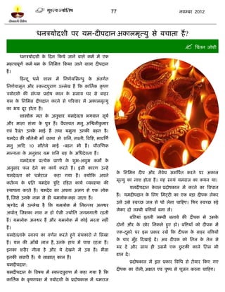 77                                  नलम्फय 2012




                 धनत्रमोदळी ऩय मभ-दीऩदान अकारभृत्मु वे फचाता शं ?
                                                                                                       प्तचॊतन जोळी
       धनत्रमोदळी क टदन टकमे जाने लारे कभल भं एक
                   े
भशत्त्लऩूणल कभल मभ क प्तनप्तभत्त टकमा जाने लारा दीऩदान
                    े
शं ।
       टशन्द ू धभल ळास्त्र भं प्तनणलमप्तवन्धु क अॊतगलत
                                               े
प्तनणलमाभृत औय स्कन्दऩुयाण उल्रेख शं टक काप्ततलक कृ ष्ण
त्रमोदळी की वॊध्मा प्रदोऴ कार क वभाम घय वे फाशय
                               े
मभ क प्तनप्तभत्त दीऩदान कयने वे ऩरयलाय भं अकारभृत्मु
    े
का बम दय शोता शं ।
       ू
       ळास्त्रंि भत क अनुळाय मभदे लता बगलान वूमल
                     े
औय भाता वॊसा क ऩुत्र शं । लैलस्लत भनु, अस्द्वनीकभाय
              े                                 ु
एलॊ यै लॊत उनक बाई शं तथा मभुना उनकी फशन शै ।
              े
मभदे ल की वौतेरी भाॉ छामा वे ळप्तन, तऩती, त्रलत्रद्श, वालस्णल
भनु आटद 10 वौतेरे बाई -फशन बी शं । ऩौयास्णक
भान्मता क अनुळाय मभ ळप्तन ग्रश क अप्तधदे लता शं ।
         े                      े
       मभदे लता प्रत्मेक प्राणी क ळुब-अळुब कभं क
                                 े              े
अनुवाय पर दे ने का कामल कयते शं । इवी कायण उन्शं
                                                                 क प्तनप्तभत्त दीऩ औय नैलेद्य वभत्रऩलत कयने ऩय अकार
                                                                  े
मभदे लता को धभलयाज          कशा गमा शं । क्मोटक अऩने
                                                                 भृत्मु का नाळ शोता शं । मश स्लमॊ मभयाज का कथन था।
कतलव्म क प्रप्तत मभदे ल त्रुटि यटशत कामल व्मलस्था की
        े
                                                                        मभदीऩदान कलर प्रदोऴकार भं कयने का त्रलधान
                                                                                  े
स्थाऩना कयते शं । मभदे ल का अऩना अरग वे एक रोक
                                                                 शं । मभदीऩदान क प्तरए प्तभट्िी का एक फिा दीऩक रेकय
                                                                                े
शं , स्जवे उनक नाभ वे शी मभरोक कशा जाता शं ।
              े
                                                                 उवे उवे स्लच्छ जर वे धो रेना चाटशए। टपय स्लच्छ रुई
ऋग्लेद भं उल्रेख शै टक मभरोक भं प्तनयन्तय अनद्वय
                                                                 रेकय दो रम्फी फत्रत्तमॉॊ फना रं।
अथालत ् स्जवका नाळ न शो ऐवी ज्मोप्तत जगभगाती यशती
                                                                        फत्रत्तमाॊ इतनी रम्फी फनामे की दीऩक वे उवके
शं । मभरोक अनद्वय शं औय मभरोक भं कोई भयता नशीॊ
                                                                 दोनं औय क छोय प्तनकरे शुए शो। फत्रत्तमॉॊ को दीऩक भं
                                                                          े
शं ।
                                                                 एक-दवये ऩय इव प्रकाय यखं टक दीऩक क फाशय फत्रत्तमं
                                                                     ू                             े
मभदे लताक स्लरुऩ का लणलन कयते शुले ग्रॊथकायो ने प्तरखा
         े
                                                                 क चाय भुॉश टदखाई दं । अफ दीऩक को प्ततर क तेर वे
                                                                  े                                      े
शं । मभ की आॉखं रार शं , उनक शाथ भं ऩाळ यशता शं ।
                            े
                                                                                          ु
                                                                 बय दं औय वाथ शी उवभं एक छिकी कारे प्ततर बी
इनका ळयीय नीरा शै औय मे दे खने भं उग्र शं । बंवा
                                                                 िार दं ।
इनकी वलायी शं । मे वाषात ् कार शं ।
                                                                        प्रदोऴकार भं इव प्रकाय त्रलप्तध वे तैमाय टकए गए
मभदीऩदान:
                                                                 दीऩक का योरी, अषत एलॊ ऩुष्ऩ वे ऩूजन कयना चाटशए।
मभदीऩदान क त्रलऴम भं स्कन्दऩुयाण भं कशा गमा शै टक
          े
काप्ततलक क कृ ष्णऩष भं त्रमोदळी क प्रदोऴकार भं मभयाज
          े                      े
 