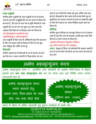 81                                     नलम्फय 2012



नयक चतुदलळी                                                  कयने वे अन्म टदनं की अऩेषा कई गुना अप्तधक राब प्राद्ऱ
काप्ततलक कृ ष्ण चतुदलळी को नयक चतुदलळी क रुऩ भं भनामा
                                        े                    शोता शं । दीऩालरी क टदन ऩशरे वे शी स्लच्छ टकमे गृश को
                                                                                े
जाता शं । इव टदन चतुभखी दीऩ का दान कयने का त्रलधान शं ।
                     ुल                                      वुवस्ज्जत कय बगलान नायामण क वाथ भाॊ रक्ष्भी टक भूप्ततल
                                                                                        े

भान्मता शं , दीऩ दान वे नयक बम वे भुत्रि प्तभरती शं ! नयक    मा प्तचत्र टक स्थाऩना कय उनका त्रलप्तधलत ऩूजन कयने का
                                                             त्रलधान शं ।
चतुदलळी टक यात को एक चाय भुख (चाय फत्ती) लारा दीऩ
जराकय प्तनचे टदमे भॊत्र वे दीऩदान कयने का त्रलधान शं ।
                                                             प्रप्ततऩदा
दत्तो दीऩद्ळतुदलश्माॊ नयकप्रीतमे भमा।                        काप्ततलक ळुक्र प्रप्ततऩदा को अन्नकि टदलव क रुऩ भं भनामा
                                                                                               ू       े

चतुलप्ततवभामुि् वललऩाऩाऩनुत्तमे।।
    ल ल                                                      जाता शं । इव टदन गाम को वजाकय, उनकी ऩूजा कयक प्तनचे
                                                                                                         े

आज चतुदलळी क टदन नयक क अप्तबभानी दे लता टक प्रवन्नता
            े         े                                      टदमे भॊत्र उच्चायण कयने का त्रलधान शं ।

क प्तरए एलॊ वभस्त ऩाऩं क त्रलनाळ क प्तरए भं चाय भुख
 े                      े         े                          रक्ष्भीमाल रोकऩारानाॊ धेनुरूऩेण वॊस्स्थता।

लारा चौभुखा दीऩ अत्रऩत कयता शूॉ।
                     ल                                       घृतॊ लशप्तत मसाथे भभ ऩाऩॊ व्मऩोशतु।।
                                                             अथालत: धेनुरूऩ भं स्स्थत जो रोकऩारं टक वाषात रक्ष्भी शं
दीऩालरी
                                                             तथा जो मस क प्तरए घी दे ती शं , लश गाम भाता भेये ऩाऩं का
                                                                        े
काप्ततलक अभालस्मा को दीऩालरी क रुऩ भं भनामा जाता शं ।
                              े
                                                             नाळ कये ।
इव टदन प्रात् उठकय स्नानाटद वे प्तनलृत्त शोकय जऩ-तऩ



                              अभोद्य भशाभृत्मुॊजम कलच
अभोद्य् भशाभृत्मुॊजम कलच ल               उल्रेस्खत अन्म वाभग्रीमं को ळास्त्रोि त्रलप्तध-त्रलधान वे त्रलद्रान
ब्राह्मणो द्राया वला राख भशाभृत्मुजम भॊत्र जऩ एलॊ दळाॊळ शलन द्राया प्तनप्तभलत कलच अत्मॊत
                                  ॊ
प्रबालळारी शोता शं ।


       अभोद्य् भशाभृत्मुॊजम कलच
                                                                      अभोद्य् भशाभृत्मुॊजम
              कलच फनलाने शे तु:
 अऩना नाभ, त्रऩता-भाता का नाभ,                                                    कलच
        गोत्र, एक नमा पोिो बेजे                                       दस्षणा भात्र: 10900

कलच क त्रलऴम भं अप्तधक जानकायी शे तु गुरुत्ल कामालरम भं वॊऩक कयं ।
     े                                                      ल
                                        GURUTVA KARYALAY
                                  91+ 9338213418, 91+ 9238328785
                  Mail Us: gurutva.karyalay@gmail.com, gurutva_karyalay@yahoo.in,
  Visit Us: www.gurutvakaryalay.com http://gk.yolasite.com/ and http://gurutvakaryalay.blogspot.com/
 