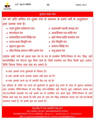89                                नलम्फय 2012




                                          द्रादळ भशा मॊत्र
मॊत्र को अप्तत प्राप्तचन एलॊ दरब मॊत्रो क वॊकरन वे शभाये लऴो क अनुवॊधान
                              ु ल        े                    े
द्राया फनामा गमा शं ।
     ऩयभ दरब लळीकयण मॊत्र,
           ु ल                                       वशस्त्राषी रक्ष्भी आफद्ध मॊत्र
     बाग्मोदम मॊत्र                                 आकस्स्भक धन प्राप्तद्ऱ मॊत्र
     भनोलाॊप्तछत कामल प्तवत्रद्ध मॊत्र              ऩूणल ऩौरुऴ प्राप्तद्ऱ काभदे ल मॊत्र
     याज्म फाधा प्तनलृत्रत्त मॊत्र                  योग प्तनलृत्रत्त मॊत्र
     गृशस्थ वुख मॊत्र                               वाधना प्तवत्रद्ध मॊत्र
     ळीघ्र त्रललाश वॊऩन्न गौयी अनॊग मॊत्र           ळत्रु दभन मॊत्र

उऩयोि वबी मॊत्रो को द्रादळ भशा मॊत्र क रुऩ भं ळास्त्रोि त्रलप्तध-त्रलधान वे भॊत्र प्तवद्ध ऩूणल
                                      े
प्राणप्रप्ततत्रद्षत एलॊ चैतन्म मुि टकमे जाते शं । स्जवे स्थाऩीत कय त्रफना टकवी ऩूजा अचलना-
त्रलप्तध त्रलधान त्रलळेऴ राब प्राद्ऱ कय वकते शं ।

    क्मा आऩक फच्चे कवॊगती क प्तळकाय शं ?
             े       ु      े

    क्मा आऩक फच्चे आऩका कशना नशीॊ भान यशे शं ?
             े

    क्मा आऩक फच्चे घय भं अळाॊप्तत ऩैदा कय यशे शं ?
             े

                                   ु         ु
घय ऩरयलाय भं ळाॊप्तत एलॊ फच्चे को कवॊगती वे छिाने शे तु फच्चे क नाभ वे गुरुत्ल कामालरत
                                                               े
द्राया ळास्त्रोि त्रलप्तध-त्रलधान वे भॊत्र प्तवद्ध प्राण-प्रप्ततत्रद्षत ऩूणल चैतन्म मुि लळीकयण कलच एलॊ
एव.एन.टिब्फी फनलारे एलॊ उवे अऩने घय भं स्थात्रऩत कय अल्ऩ ऩूजा, त्रलप्तध-त्रलधान वे आऩ
त्रलळेऴ राब प्राद्ऱ कय वकते शं । मटद आऩ तो आऩ भॊत्र प्तवद्ध लळीकयण कलच एलॊ एव.एन.टिब्फी
फनलाना चाशते शं , तो वॊऩक इव कय वकते शं ।
                         ल


                                      GURUTVA KARYALAY
                          92/3. BANK COLONY, BRAHMESHWAR PATNA,
            BHUBNESWAR-751018, (ORISSA), Call us: 91 + 9338213418, 91+ 9238328785
                 Mail Us: gurutva.karyalay@gmail.com, gurutva_karyalay@yahoo.in,
 