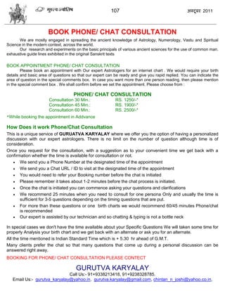 107                                      अक्टू फय 2011



                      BOOK PHONE/ CHAT CONSULTATION
      We are mostly engaged in spreading the ancient knowledge of Astrology, Numerology, Vastu and Spiritual
Science in the modern context, across the world.
      Our research and experiments on the basic principals of various ancient sciences for the use of common man.
exhaustive guide lines exhibited in the original Sanskrit texts

BOOK APPOINTMENT PHONE/ CHAT CONSULTATION
        Please book an appointment with Our expert Astrologers for an internet chart . We would require your birth
details and basic area of questions so that our expert can be ready and give you rapid replied. You can indicate the
area of question in the special comments box. In case you want more than one person reading, then please mention
in the special comment box . We shall confirm before we set the appointment. Please choose from :

                                    PHONE/ CHAT CONSULTATION
                       Consultation 30 Min.:               RS. 1250/-*
                       Consultation 45 Min.:               RS. 1900/-*
                       Consultation 60 Min.:               RS. 2500/-*
*While booking the appointment in Addvance

How Does it work Phone/Chat Consultation
This is a unique service of GURUATVA KARYALAY where we offer you the option of having a personalized
discussion with our expert astrologers. There is no limit on the number of question although time is of
consideration.
Once you request for the consultation, with a suggestion as to your convenient time we get back with a
confirmation whether the time is available for consultation or not.
    We send you a Phone Number at the designated time of the appointment
    We send you a Chat URL / ID to visit at the designated time of the appointment
    You would need to refer your Booking number before the chat is initiated
    Please remember it takes about 1-2 minutes before the chat process is initiated.
    Once the chat is initiated you can commence asking your questions and clarifications
    We recommend 25 minutes when you need to consult for one persona Only and usually the time is
       sufficient for 3-5 questions depending on the timing questions that are put.
    For more than these questions or one birth charts we would recommend 60/45 minutes Phone/chat
       is recommended
    Our expert is assisted by our technician and so chatting & typing is not a bottle neck

In special cases we don't have the time available about your Specific Questions We will taken some time for
properly Analysis your birth chart and we get back with an alternate or ask you for an alternate.
All the time mentioned is Indian Standard Time which is + 5.30 hr ahead of G.M.T.
Many clients prefer the chat so that many questions that come up during a personal discussion can be
answered right away.
BOOKING FOR PHONE/ CHAT CONSULTATION PLEASE CONTECT

                                      GURUTVA KARYALAY
                              Call Us:- 91+9338213418, 91+9238328785.
   Email Us:- gurutva_karyalay@yahoo.in, gurutva.karyalay@gmail.com, chintan_n_joshi@yahoo.co.in,
 