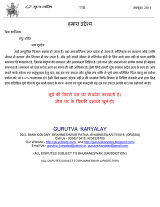 110                                            अक्टू फय 2011




                                                       शभाया उद्दे श्म
त्रप्रम आस्त्भम

             फॊध/ फफशन
                ु

                         जम गुरुदे ल

        जशाॉ आधुसनक त्रलसान वभाद्ऱ शो जाता शै । लशाॊ आध्मास्त्भक सान प्रायॊ ब शो जाता शै , बौसतकता का आलयण ओढे व्मत्रक्त
जीलन भं शताळा औय सनयाळा भं फॊध जाता शै , औय उवे अऩने जीलन भं गसतळीर शोने क सरए भागा प्राद्ऱ नशीॊ शो ऩाता क्मोफक
                                                                          े
बालनाए फश बलवागय शै , स्जवभे भनुष्म की वपरता औय अवपरता सनफशत शै । उवे ऩाने औय वभजने का वाथाक प्रमाव शी श्रेद्षकय
वपरता शै । वपरता को प्राद्ऱ कयना आऩ का बाग्म शी नशीॊ असधकाय शै । ईवी सरमे शभायी ळुब काभना वदै ल आऩ क वाथ शै । आऩ
                                                                                                    े
अऩने कामा-उद्दे श्म एलॊ अनुकरता शे तु मॊि, ग्रश यत्न एलॊ उऩयत्न औय दरब भॊि ळत्रक्त वे ऩूणा प्राण-प्रसतत्रद्षत सिज लस्तु का शभंळा
                            ू                                       ु ा
प्रमोग कये जो १००% परदामक शो। ईवी सरमे शभाया उद्दे श्म मशीॊ शे की ळास्त्रोक्त त्रलसध-त्रलधान वे त्रलसळद्श तेजस्ली भॊिो द्राया सवद्ध
प्राण-प्रसतत्रद्षत ऩूणा िैतडम मुक्त वबी प्रकाय क मडि- कलि एलॊ ळुब परदामी ग्रश यत्न एलॊ उऩयत्न आऩक घय तक ऩशोिाने का शै ।
                                                े                                                े


                                       वूमा की फकयणे उव घय भं प्रलेळ कयाऩाती शै ।
                                           जीव घय क स्खड़की दयलाजे खुरे शं।
                                                   े




                                          GURUTVA KARYALAY
              92/3. BANK COLONY, BRAHMESHWAR PATNA, BHUBNESWAR-751018, (ORISSA)
                                        Call Us - 9338213418, 9238328785
                  Our Website:- http://gk.yolasite.com/ and http://gurutvakaryalay.blogspot.com/
                      Email Us:- gurutva_karyalay@yahoo.in, gurutva.karyalay@gmail.com

                          (ALL DISPUTES SUBJECT TO BHUBANESWAR JURISDICTION)

                                 (ALL DISPUTES SUBJECT TO BHUBANESWAR JURISDICTION)
 