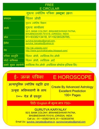 FREE
                                      E CIRCULAR
                       गुरुत्ल ज्मोसतऴ ऩत्रिका अक्टू फय 2011
वॊऩादक                 सिॊतन जोळी
                       गुरुत्ल ज्मोसतऴ त्रलबाग

वॊऩका                  गुरुत्ल कामाारम
                       92/3. BANK COLONY, BRAHMESHWAR PATNA,
                       BHUBNESWAR-751018, (ORISSA) INDIA
पोन                    91+9338213418, 91+9238328785,
                       gurutva.karyalay@gmail.com,
ईभेर                   gurutva_karyalay@yahoo.in,

                       http://gk.yolasite.com/
लेफ                    http://www.gurutvakaryalay.blogspot.com/

ऩत्रिका प्रस्तुसत      सिॊतन जोळी, स्लस्स्तक.ऎन.जोळी
पोटो ग्राफपक्व         सिॊतन जोळी, स्लस्स्तक आटा
शभाये भुख्म वशमोगी स्लस्स्तक.ऎन.जोळी (स्लस्स्तक वोफ्टे क इस्डडमा सर)




            ई- जडभ ऩत्रिका                        E HOROSCOPE
      अत्माधुसनक ज्मोसतऴ ऩद्धसत द्राया
                                                 Create By Advanced Astrology
         उत्कृ द्श बत्रलष्मलाणी क वाथ
                                 े                    Excellent Prediction
              १००+ ऩेज भं प्रस्तुत                       100+ Pages

                            फशॊ दी/ English भं भूल्म भाि 750/-

                                GURUTVA KARYALAY
                       92/3. BANK COLONY, BRAHMESHWAR PATNA,
                           BHUBNESWAR-751018, (ORISSA) INDIA
                         Call Us – 91 + 9338213418, 91 + 9238328785
              Email Us:- gurutva_karyalay@yahoo.in, gurutva.karyalay@gmail.com
 