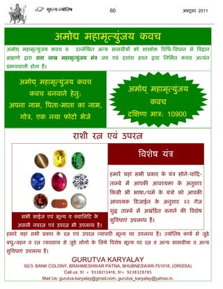 60                                  अक्टू फय 2011




                         अभोद्य भशाभृत्मुॊजम कलि
अभोद्य् भशाभृत्मुॊजम कलि ल     उल्रेस्खत अडम वाभग्रीमं को ळास्त्रोक्त त्रलसध-त्रलधान वे त्रलद्रान
ब्राह्मणो द्राया वला राख भशाभृत्मुजम भॊि जऩ एलॊ दळाॊळ शलन द्राया सनसभात कलि अत्मॊत
                                  ॊ
प्रबालळारी शोता शं ।


      अभोद्य् भशाभृत्मुॊजम कलि
                                                         अभोद्य् भशाभृत्मुॊजम
            कलि फनलाने शे तु:
 अऩना नाभ, त्रऩता-भाता का नाभ,                                     कलि
       गोि, एक नमा पोटो बेजे                            दस्षणा भाि: 10900


                             याळी यत्न एलॊ उऩयत्न

                                                              त्रलळेऴ मॊि

                                               शभायं मशाॊ वबी प्रकाय क मॊि वोने-िाॊफद-
                                                                      े
                                               ताम्फे भं आऩकी आलश्मक्ता क अनुळाय
                                                                         े
                                               फकवी बी बाऴा/धभा क मॊिो को आऩकी
                                                                 े
                                               आलश्मक फडजाईन क अनुळाय २२ गेज
                                                              े
                                               ळुद्ध ताम्फे भं अखॊफडत फनाने की त्रलळेऴ
       वबी वाईज एलॊ भूल्म ल क्लासरफट के
                                               वुत्रलधाएॊ उऩरब्ध शं ।
     अवरी नलयत्न एलॊ उऩयत्न बी उऩरब्ध शै ।
शभाये मशाॊ वबी प्रकाय क यत्न एलॊ उऩयत्न व्माऩायी भूल्म ऩय उऩरब्ध शं । ज्मोसतऴ कामा वे जुडेि
                       े
फधु/फशन ल यत्न व्मलवाम वे जुडे रोगो क सरमे त्रलळेऴ भूल्म ऩय यत्न ल अडम वाभग्रीमा ल अडम
                                     े
वुत्रलधाएॊ उऩरब्ध शं ।
                             GURUTVA KARYALAY
         92/3. BANK COLONY, BRAHMESHWAR PATNA, BHUBNESWAR-751018, (ORISSA)
                            Call us: 91 + 9338213418, 91+ 9238328785
                 Mail Us: gurutva.karyalay@gmail.com, gurutva_karyalay@yahoo.in,
 