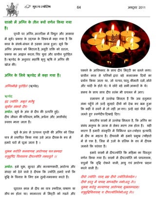 64                                        अक्टू फय 2011



ळास्त्रो भं अस्ग्न क तीन रूऩं लणान फकमा गमा
                    े
शं ।
         ऩृ्ली ऩय अस्ग्न, अडतरयष भं त्रलद्युत औय आकाळ
भं वूम। प्रकाळ क उद्दगभ क त्रलऴम भं कशा गमा शै फक
      ा         े        े
कार क वॊघऴा-भॊथन वे उवका जडभ शुआ। वूमा फक
     े
अस्ग्न अॊधकाय को सभटाता शै , अवुयी ळत्रक्त को डयाता,
प्रकाळ का आह्लान कयता, सिय मुला औय प्रािीन ऩुयोफशत
शै । ऋग्लेद क अनुळाय भशात्रऴा बृगु ऋत्रऴ ने अस्ग्न की
             े
खोज की।
                                                         ऩकाने क आत्रलष्काय क वाथ दीऩ सभट्टी का फनने रगा।
                                                                े            े
अस्ग्न क सरमे ऋग्लेद भं कशा गमा शं ।
        े                                                प्रािीन कार वे धसनकं द्राया फड़े करात्भक फदमं का
                                                         प्रमोग फकमा जाता था, जो ऩत्थय, धातु, कीभती यत्नं, वोने
अस्ग्नभीऱे ऩुयोफशतॊ (ऋग्लेद)                             औय िाॊदी क शोते थे। मे छोटे फड़े वबी आकायं क थे।
                                                                   े                                 े

                                                         वभम क वाथ वाथ दीऩ स्तॊब बी प्रिरन भं आए।
                                                              े
ऋग्लेद
                                                                 याभामण भं उल्रेख सभरता शं फक जफ शनुभान
इॊ द्र ज्मोसत् अभृतॊ भतेऴु
                                                         रॊका ऩशुॉिे तो उडशं वुनशये दीऩं को दे ख कय भ्रभ शुआ
वूमांळ वॊबलो दीऩ्
                                                         फक कशीॊ ले स्लगा भं तो नशीॊ आ गए। उडशं लशाॊ ऩीरे औय
अथाात: वूमा क अॊळ वे दीऩ की उत्ऩत्रत्त शुई।
             े
                                                         जरते शुए स्लणादीऩ फदखाई फदए।
दीऩ जीलन की ऩत्रलिता, बत्रक्त, अिाना औय आळीलााद
स्लरुऩ भाना जाता शं ।                                            बायतीम ळास्त्रो भे उल्रेख सभरता शै , फक अस्ग्न का
                                                         वॊफॊध भनुष्म क जडभ वे रेकय भयण तक शोता शं । मशी
                                                                       े

         वूमा क अॊळ वे उत्ऩडन ऩृ्ली की अस्ग्न को स्जव
               े                                         कायण शं शभायी वॊस्कृ सत भं त्रलसबडन व्रत-त्मोशाय इत्माफद

ऩाि भं स्थात्रऩत फकमा गमा उवे आज दीऩक क रूऩ भं
                                       े                 भं दीऩ क भशत्ल शं । दीऩलरी बी शभाये प्रभुख त्मौशायो

शभाये घयं भं ऩूजा जाता शै ।                              भं वे एक शै , स्जव भं उजाा क प्रसतक क रुऩ भं दीऩक
                                                                                     े        े
                                                         जराने फक ऩयॊ ऩया शं ।
ळुबभ कयोसत करमाणभ ् आयोग्मभ ् धन वम्ऩदा                          शभाये ळास्त्रं भं दीऩज्मोसत फक भफशभा का त्रलस्तृत
ळिुफुस्ध्द त्रलनाळाम दीऩज्मोसत नभस्तुते ।।               लणान फकमा गमा शं । ळास्त्रं भं दीऩज्मोसत को ऩाऩनाळक,
                                                         ळिुओॊ फक लृत्रद्ध योकने लारी, आमु एलॊ आयोग्म प्रदान
अथाात: शभे ळुब, वुडदय औय कल्माणकायी, आयोग्म औय           कयने लारी शं ।
वॊऩदा को दे ने लारे शे दीऩक फक ज्मोसत, शभाये ळिं फक
फुत्रद्ध क त्रलनाळ क सरए शभ तुम्शं नभस्काय कयते शं ।
          े         े                                    दीऩो ज्मोसत् ऩयभ ् ब्रह्म दीऩो ज्मोसतजानादा न्।
                                                         दीऩो शयतु भं ऩाऩभ ् वाध्मदीऩ नभोऽस्तु ते।।

         ऩूयातन कार भं दीऩ का ऩाि स्पफटक, ऩाऴाण मा       ळुबभ ् कयोतु कल्माणभ ् आयोग्मभ ् वुखवम्ऩदभ ्।

वीऩ का शोता था। काराडतय भं सभट्टी को गढने औय             ळिुफुत्रद्धत्रलनाळभ ् ि दीऩज्मोसतनाभोऽस्तु ते।।
 