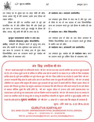 67                                           अक्टू फय 2011



तत ऩद्ळात ् घय क भुख्म द्राय ऩय फाशय थोड़ी वी खीर,
                े                                                 ॐ मभदे लाम नभ्। नभस्कायॊ वभऩामासभ॥
िालर अथला गेशूॉ वे ढे यी फनाकय उवक ऊऩय दीऩक को
                                  े
यखना िाफशए।                                                       तत ऩद्ळमात ऩुष्ऩ दीऩक क ऩाव यख दं औय ऩुन् शाथ
                                                                                         े
         दीऩक को ढे यी ऩय स्थात्रऩत कयने वे ऩूला उवे              भं नैलेद्यॊ क रुऩ भं एक फताळा रं तथा सनम्नसरस्खत
                                                                               े
प्रज्लसरत कय रं औय दस्षण फदळा की ओय दे खते शुए                    भडि का उच्िायण कयते शुए उवे दीऩक क वभीऩ शी यख
                                                                                                    े
इव भडि का उच्िायण कयते शुए िायभुॉश क दीऩक को
                                    े                             दं ।
खीर, िालर, गेशूॉ आफद की ढे यी क ऊऩय यख दं ।
                               े                                  ॐ मभदे लाम नभ्। नैलेद्यॊ सनलेदमासभ॥


         भृत्मुना ऩाळदण्डाभ्माॊ कारेन ि भमा वश।                   तत ऩद्ळमात शाथ भं थोड़ा वा जर रेकय आिभन के
          िमोदश्माॊ दीऩदानात ् वूमज् प्रीमतासभसत॥
                                  ा                               सनसभत्त सनम्नसरस्खत भडि का उच्िायण कयते शुए दीऩक
अथाात ्: िमोदळी को दीऩदान कयने वे भृत्मु, ऩाळ, दण्ड,              क वभीऩ जर को छोड़े ।
                                                                   े
कार औय रक्ष्भी क वाथ वूमनॊदन मभ प्रवडन शं।
                े       ा                                         ॐ मभदे लाम नभ्। आिभनाथे जरॊ वभऩामासभ॥
उक्त भडि क उच्िायण क ऩद्ळात ् शाथ भं ऩुष्ऩ रेकय
          े         े
सनम्नसरस्खत भडि का उच्िायण कयते शुए मभदे ल को                     तत ऩद्ळमात ऩुन् मभदे ल को ॐ मभदे लाम नभ्। भडि
दस्षण फदळा भं नभस्काय कयं ।                                       का उिायण कयते शुए दस्षण फदळा भं नभस्काय कयं ।




                                           भॊि सवद्ध स्पफटक श्री मॊि
     "श्री मॊि" वफवे भशत्लऩूणा एलॊ ळत्रक्तळारी मॊि शै । "श्री मॊि" को मॊि याज कशा जाता शै क्मोफक मश अत्मडत ळुब फ़रदमी
 मॊि शै । जो न कलर दवये मडिो वे असधक वे असधक राब दे ने भे वभथा शै एलॊ वॊवाय क शय व्मत्रक्त क सरए पामदे भॊद
                े   ू                                                        े              े
 वात्रफत शोता शै । ऩूणा प्राण-प्रसतत्रद्षत एलॊ ऩूणा िैतडम मुक्त "श्री मॊि" स्जव व्मत्रक्त क घय भे शोता शै उवक सरमे "श्री मॊि"
                                                                                           े                 े
 अत्मडत फ़रदामी सवद्ध शोता शै उवक दळान भाि वे अन-सगनत राब एलॊ वुख की प्रासद्ऱ शोसत शै । "श्री मॊि" भे वभाई
                                े
 अफद्रसतम एलॊ अद्रश्म ळत्रक्त भनुष्म की वभस्त ळुब इच्छाओॊ को ऩूया कयने भे वभथा शोसत शै । स्जस्वे उवका जीलन वे
 शताळा औय सनयाळा दय शोकय लश भनुष्म अवफ़रता वे वफ़रता फक औय सनयडतय गसत कयने रगता शै एलॊ उवे जीलन
                  ू
 भे वभस्त बौसतक वुखो फक प्रासद्ऱ शोसत शै । "श्री मॊि" भनुष्म जीलन भं उत्ऩडन शोने लारी वभस्मा-फाधा एलॊ
 नकायात्भक उजाा को दय कय वकायत्भक उजाा का सनभााण कयने भे वभथा शै । "श्री मॊि" की स्थाऩन वे घय मा व्माऩाय क
                    ू                                                                                     े
 स्थान ऩय स्थात्रऩत कयने वे लास्तु दोऴ म लास्तु वे वम्फस्डधत ऩये ळासन भे डमुनता आसत शै ल वुख-वभृत्रद्ध, ळाॊसत एलॊ

 ऐद्वमा फक प्रसद्ऱ शोती शै । गुरुत्ल   कामाारम भे "श्री मॊि" 12 ग्राभ वे 75 ग्राभ तक फक वाइज भे उप्रब्ध शै
 .



                                                                         भूल्म:- प्रसत ग्राभ Rs. 8.20 वे Rs.28.00
                                          GURUTVA KARYALAY
             92/3. BANK COLONY, BRAHMESHWAR PATNA, BHUBNESWAR-751018, (ORISSA)
                                Call us: 91 + 9338213418, 91+ 9238328785
                     Mail Us: gurutva.karyalay@gmail.com, gurutva_karyalay@yahoo.in,
 