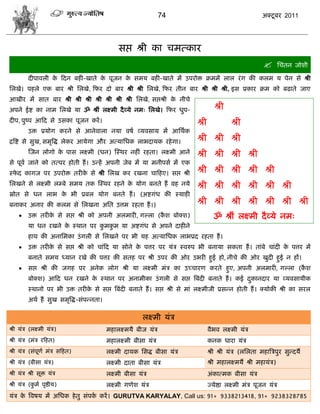 74                                         अक्टू फय 2011




                                             वद्ऱ श्री का िभत्काय
                                                                                                                  सिॊतन जोळी

         दीऩालरी क फदन फशी-खाते क ऩूजन क वभम फशी-खाते भं उऩयोक्त क्रभभं रार यॊ ग की करभ म ऩेन वे श्री
                  े              े      े
सरखे। ऩशरे एक फाय श्री सरखे, फपय दो फाय श्री श्री सरखे, फपय तीन फाय श्री श्री श्री, इव प्रकाय क्रभ को फढाते जाए
आखीय भं वात फाय श्री श्री श्री श्री श्री श्री श्री सरखे, वद्ऱश्री क नीिे
                                                                   े
अऩने ईद्श का नाभ सरखे मा ॐ श्रीॊ रक्ष्भी दै व्मे नभ् सरखे। फपय धुऩ-                   श्री
दीऩ, ऩुष्ऩ आफद वे उवका ऩूजन कयं ।                                           श्री             श्री
         उक्त प्रमोग कयने वे आनेलारा नमा लऴा व्मलवाम भं आसथाक
द्रत्रद्श वे वुख, वभृत्रद्ध रेकय आमेगा औय अत्मासधक राबदामक यशे गा।          श्री श्री श्री
         स्जन रोगो क ऩाव रक्ष्भी (धन) स्स्थय नशीॊ यशता। रक्ष्भी आने
                    े                                                       श्री श्री श्री श्री
वे ऩूला जाने को तत्ऩय शोती शं । उडशं अऩनी जेफ भं मा भनीऩवा भं एक
स्पद कागज ऩय उऩयोक्त तयीक वे श्री सरख कय यखना िाफशए। वद्ऱ श्री
   े                     े                                                  श्री श्री श्री श्री श्री
सरखने वे रक्ष्भी रम्फे वभम तक स्स्थय यशने क मोग फनते शं लश नमे
                                           े                                श्री श्री श्री श्री श्री श्री
स्रोत वे धन राब क बी प्रफर मोग फनते शं । (अद्शगॊध की स्माशी
                 े
फनाकय अनाय की करभ वे सरखना असत उत्तभ यशता शं ।)                             श्री श्री श्री श्री श्री श्री श्री
        उक्त तयीक वे वद्ऱ श्री को अऩनी अरभायी, गल्रा (कळ फोक्ळ)
                  े                                     ै                            ॐ श्रीॊ रक्ष्भी दै व्मे नभ्
         मा धन यखने क स्थान ऩय कभकभ मा अद्शगॊध वे अऩने दाशीने
                     े          ु ु
         शाथ की अनासभका उॊ गरी वे सरखने ऩय बी मश अत्मासधक राबप्रद यशता शं ।
        उक्त तयीक वे वद्ऱ श्री को िाॊफद मा वोने क ऩत्तय ऩय मॊि स्लरुऩ बी फनामा वकता शं । ताॊफे िाॊदी क ऩत्तय भं
                  े                               े                                                    े
         फनाते वभम ध्मान यखे की ऩत्तय की वतश ऩय श्री उऩय की ओय उबयी शुई शो, नीिे की ओय खुदी शुई न शं।
        वद्ऱ श्री की जगश ऩय अनेक रोग श्री मा रक्ष्भी भॊि का उच्िायण कयते शुए, अऩनी अरभायी, गल्रा (कळ
                                                                                                    ै
         फोक्ळ) आफद धन यखने क स्थान ऩय अनाभीका उॊ गरी वे वद्ऱ त्रफॊदी फनाते शं । कई दकानदाय मा व्मलवामीक
                             े                                                       ु
         स्थानो ऩय बी उक्त तयीक वे वद्ऱ त्रफॊदी फनाते शं । वद्ऱ श्री वे भाॊ रक्ष्भीजी प्रवडन शोती शं । क्मोकी श्री का वयर
                               े
         अथा शं वुख वभृत्रद्ध-वॊऩडनता।

                                                       रक्ष्भी मॊि
श्री मॊि (रक्ष्भी मॊि)                   भशारक्ष्भमै फीज मॊि                       लैबल रक्ष्भी मॊि
श्री मॊि (भॊि यफशत)                      भशारक्ष्भी फीवा मॊि                       कनक धाया मॊि
श्री मॊि (वॊऩणा भॊि वफशत)
             ू                           रक्ष्भी दामक सवद्ध फीवा मॊि               श्री श्री मॊि (रसरता भशात्रिऩुय वुडदमै
श्री मॊि (फीवा मॊि)                      रक्ष्भी दाता फीवा मॊि                     श्री भशारक्ष्भमं श्री भशामॊि)
श्री मॊि श्री वूक्त मॊि                  रक्ष्भी फीवा मॊि                          अॊकात्भक फीवा मॊि
श्री मॊि (कभा ऩृद्षीम)
           ु                             रक्ष्भी गणेळ मॊि                          ज्मेद्षा रक्ष्भी भॊि ऩूजन मॊि
मॊि क त्रलऴम भं असधक शे तु वॊऩक कयं । GURUTVA KARYALAY, Call us: 91+ 9338213418, 91+ 9238328785
     े                         ा
 