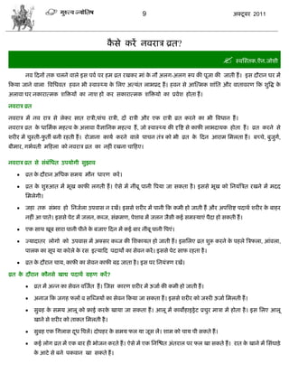 9                                      अक्टू फय 2011




                                            कवे कयं नलयाि व्रत?
                                             ै
                                                                                               स्लस्स्तक.ऎन.जोळी
       नल फदनं तक िरने लारे इव ऩला ऩय शभ व्रत यखकय भाॊ क नौ अरग-अरग रूऩ की ऩूजा की जाती शं । इव दौयान घय भं
                                                        े
फकमा जाने लारा त्रलसधलत शलन बी स्लास््म क सरए अत्मॊत राबप्रद शं । शलन वे आस्त्भक ळाॊसत औय लातालयण फक ळुत्रद्ध क
                                         े                                                                     े
अराला घय नकायात्भक ळत्रक्तमं का नाळ शो कय वकायात्भक ळत्रक्तमो का प्रलेळ शोता शं ।

नलयाि व्रत

नलयाि भं नल याि वे रेकय वात यािी,ऩाॊि यािी, दं यािी औय एक यािी व्रत कयने का बी त्रलधान शं ।
नलयाि व्रत क धासभाक भशत्ल क अराला लैसासनक भशत्ल शं , जो स्लास््म की दृत्रद्श वे कापी राबदामक शोता शं । व्रत कयने वे
            े              े
ळयीय भं िुस्ती-पतॉ फनी यशती शं । योजाना कामा कयने लारे ऩािन तॊि को बी व्रत क फदन आयाभ सभरता शं । फच्िे, फुजुग,
                ु                                                           े                                ा
फीभाय, गबालती भफशरा को नलयाि व्रत का नशीॊ यखना िाफशए।

नलयाि व्रत वे वॊफॊसधत उऩमोगी वुझाल

      व्रत क दौयान असधक वभम भौन धायण कयं ।
             े

      व्रत क ळुरुआत भं बूख कापी रगती शं । ऐवे भं नीॊफू ऩानी त्रऩमा जा वकता शै । इववे बूख को सनमॊत्रित यखने भं भदद
             े
       सभरेगी।

      जशा तक वॊबल शो सनजारा उऩलाव न यखं। इववे ळयीय भं ऩानी फक कभी शो जाती शं औय अऩसळद्श ऩदाथा ळयीय क फाशय
                                                                                                     े
       नशीॊ आ ऩाते। इववे ऩेट भं जरन, कब्ज, वॊक्रभण, ऩेळाफ भं जरन जैवी कई वभस्माएॊ ऩैदा शो वकती शं ।

      एक वाथ खूफ वाया ऩानी ऩीने क फजाए फदन भं कई फाय नीॊफू ऩानी त्रऩएॊ।
                                  े

      ज्मादातय रोगो को उऩलाव भं अक्वय कब्ज की सळकामत शो जाती शं । इवसरए व्रत ळुरू कयने क ऩशरे त्रिपरा, आॊलरा,
                                                                                         े
       ऩारक का वूऩ मा कये रे क यव इत्माफद ऩदाथो का वेलन कयं । इववे ऩेट वाप यशता शै ।
                              े

      व्रत क दौयान िाम, कापी का वेलन कापी फढ़ जाता शै । इव ऩय सनमॊिण यखं।
             े

व्रत क दौयान कौनवे खाद्य ऩदाथा ग्रशण कयं ?
      े

            व्रत भं अडन का वेलन लस्जात शं । स्जव कायण ळयीय भं ऊजाा की कभी शो जाती शं ।

            अनाज फक जगश परं ल वस्ब्जमं का वेलन फकमा जा वकता शं । इववे ळयीय को जरुयी ऊजाा सभरती शं ।

            वुफश क वभम आरू को फ्राई कयक खामा जा वकता शं । आरू भं काफोशाइड्रे ट प्रिुय भािा भं शोता शै । इव सरए आरू
                   े                    े
             खाने वे ळयीय को ताकत सभरती शै ।

            वुफश एक सगराव दध त्रऩरं। दोऩशय क वभम पर मा जूव रं। ळाभ को िाम ऩी वकते शं ।
                            ू                े

            कई रोग व्रत भं एक फाय शी बोजन कयते शं । ऐवे भं एक सनस्द्ळत अॊतयार ऩय पर खा वकते शं । यात क खाने भं सवॊघाड़े
                                                                                                       े
             क आटे वे फने ऩकलान खा वकते शं ।
              े
 