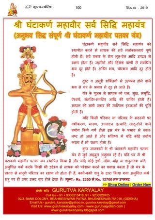 100 ससतम्फय - 2019
घॊटाकणा भहावीय सवा ससवि भहामॊि को
स्थाऩीत कयने से साधक की सवा भनोकाभनाएॊ ऩूणा
होती हैं। सवा प्रकाय के योग बूत-प्रेत आदद उऩिव से
यऺण होता हैं। जहयीरे औय दहॊसक प्राणीॊ से सॊफॊधधत
बम दूय होते हैं। अत्ग्न बम, ोयबम आदद दूय होते
हैं।
दुष्ट व असुयी शत्क्तमों से उत्ऩन्न होने वारे
बम से मॊि के प्रबाव से दूय हो जाते हैं।
मॊि के ऩूजन से साधक को धन, सुख, सभृवि,
ऎश्वमा, सॊतत्त्त-सॊऩत्त्त आदद की प्रात्प्त होती हैं।
साधक की सबी प्रकाय की सात्त्वक इच्छाओॊ की ऩूतता
होती हैं।
मदद फकसी ऩरयवाय मा ऩरयवाय के सदस्मो ऩय
वशीकयण, भायण, उच् ाटन इत्मादद जादू-टोने वारे
प्रमोग फकमे गमें होतो इस मॊि के प्रबाव से स्वत्
नष्ट हो जाते हैं औय बववष्म भें मदद कोई प्रमोग
कयता हैं तो यऺण होता हैं।
कु छ जानकायो के श्री घॊटाकणा भहावीय ऩतका
मॊि से जुडे अद्द्भुत अनुबव यहे हैं। मदद घय भें श्री
घॊटाकणा भहावीय ऩतका मॊि स्थावऩत फकमा हैं औय मदद कोई इषाा, रोब, भोह मा शिुतावश मदद
अनुध त कभा कयके फकसी बी उद्देश्म से साधक को ऩयेशान कयने का प्रमास कयता हैं तो मॊि के
प्रबाव से सॊऩूणा ऩरयवाय का यऺण तो होता ही हैं, कबी-कबी शिु के द्वाया फकमा गमा अनुध त कभा
शिु ऩय ही उऩय उरट वाय होते देखा हैं। भूल्म:- Rs. 2350 से Rs. 12700 तक उप्रब्ि
>> Shop Online | Order Now
संऩकथ कयें। GURUTVA KARYALAY
Call Us – 91 + 9338213418, 91 + 9238328785
92/3. BANK COLONY, BRAHMESHWAR PATNA, BHUBNESWAR-751018, (ODISHA)
Email Us:- gurutva_karyalay@yahoo.in, gurutva.karyalay@gmail.com
Visit Us: www.gurutvakaryalay.com | www.gurutvajyotish.com |
www.gurutvakaryalay.blogspot.com
 